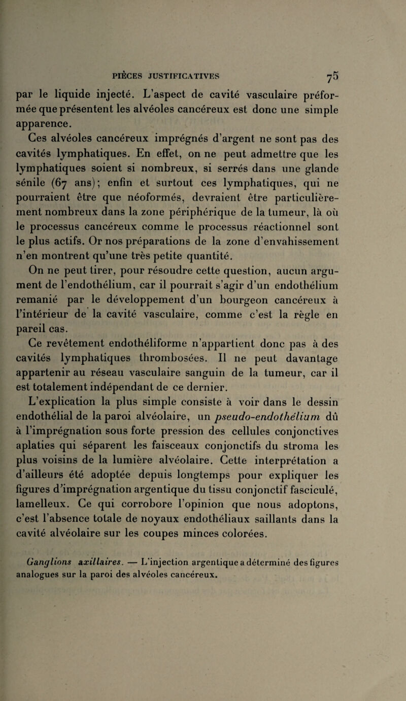 par le liquide injecté. L’aspect de cavité vasculaire préfor¬ mée que présentent les alvéoles cancéreux est donc une simple apparence. Ces alvéoles cancéreux imprégnés d’argent ne sont pas des cavités lymphatiques. En effet, on ne peut admettre que les lymphatiques soient si nombreux, si serrés dans une glande sénile (67 ans) ; enfin et surtout ces lymphatiques, qui ne pourraient être que néoformés, devraient être particulière¬ ment nombreux dans la zone périphérique de la tumeur, là où le processus cancéreux comme le processus réactionnel sont le plus actifs. Or nos préparations de la zone d’envahissement n’en montrent qu’une très petite quantité. On ne peut tirer, pour résoudre cette question, aucun argu¬ ment de l’endothélium, car il pourrait s’agir d’un endothélium remanié par le développement d’un bourgeon cancéreux à l’intérieur de la cavité vasculaire, comme c’est la règle en pareil cas. Ce revêtement endothéliforme n’appartient donc pas à des cavités lymphatiques thrombosées. Il ne peut davantage appartenir au réseau vasculaire sanguin de la tumeur, car il est totalement indépendant de ce dernier. L’explication la plus simple consiste à voir dans le dessin endothélial de la paroi alvéolaire, un pseudo-endothélium dû à l’imprégnation sous forte pression des cellules conjonctives aplaties qui séparent les faisceaux conjonctifs du stroma les plus voisins de la lumière alvéolaire. Cette interprétation a d’ailleurs été adoptée depuis longtemps pour expliquer les figures d’imprégnation argentique du tissu conjonctif fasciculé, lamelleux. Ce qui corrobore l’opinion que nous adoptons, c’est l’absence totale de noyaux endothéliaux saillants dans la cavité alvéolaire sur les coupes minces colorées. Ganglions axillaires. — L’injection argentique a déterminé des figures analogues sur la paroi des alvéoles cancéreux.