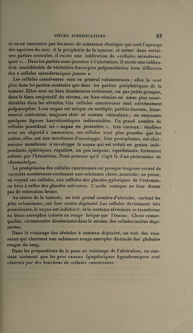 et on ne rencontre pas les amas de substance élastique qui sont l’apanage des squirres du sein. A la périphérie de la tumeur, et même dans certai¬ nes parties centrales, il existe une infiltration de «cellules mésodermi¬ ques »... Dans les parties sous-jacentes à l'ulcération, il existe une infiltra¬ tion considérable de véritables leucocytes polynucléaires bien différents des « cellules mésodermiques jeunes ». Les cellules cancéreuses sont en général volumineuses ; elles le sont plus dans les parties centrales que dans les parties périphériques de la tumeur. Elles sont ou bien disséminées isolément, ou par petits groupes, dans le tissu conjonctif du stroma, ou bien réunies en amas plus consi¬ dérables dans les alvéoles. Ces cellules cancéreuses sont extrêmement polymorphes. Leur noyau est unique ou multiple, parfois énorme, bizar¬ rement contourné, toujours clair et comme vésiculeux ; on rencontre quelques figures karyokinétiques indiscutables. Un grand nombre de cellules possèdent un « noyau en poussière », très curieux: étudiées avec un objectif à immersion, ces cellules sont plus grandes que les autres, elles ont une membrane d'enveloppe, leur protoplasma, est clair, aucune membrane n'enveloppe le noyau qui est réduit en grains indé¬ pendants, sphériques, réguliers, un peu inégaux, équidistants, fortement colorés par l’hématéine. Nous pensons qu’il s’agit là d’un phénomène de chromatolyse. Le protoplasma des cellules cancéreuses est presque toujours creusé de vacuoles nombreuses contenant une substance claire, mucoïde ; on pense, en voyant ces cellules, aux cellules des glandes pyloriques de l’estomac, ou bien à celles des glandes salivaires. L’acide osmique ne leur donne pas de coloration brune. Au centre de la tumeur, un très grand nombre d'alvéoles, surtout les plus volumineux, ont leur centre dégénéré. Les cellules deviennent très granuleuses, le noyau est indistinct, et le contenu alvéolaire se transforme en blocs amorphes colorés en rouge brique par l’éosine. Chose remar¬ quable, on rencontre disséminées dans le stroma des cellules isolées dégé¬ nérées. Dans le voisinage des alvéoles à contenu dégénéré, on voit des vais¬ seaux qui charrient une substance rouge amorphe distincte des globules rouges du sang. Dans les préparations de la peau au voisinage de l’ulcération, on con¬ state aisément que les gros canaux lymphatiques hypodermiques sont obstrués par des bouchons de cellules cancéreuses.