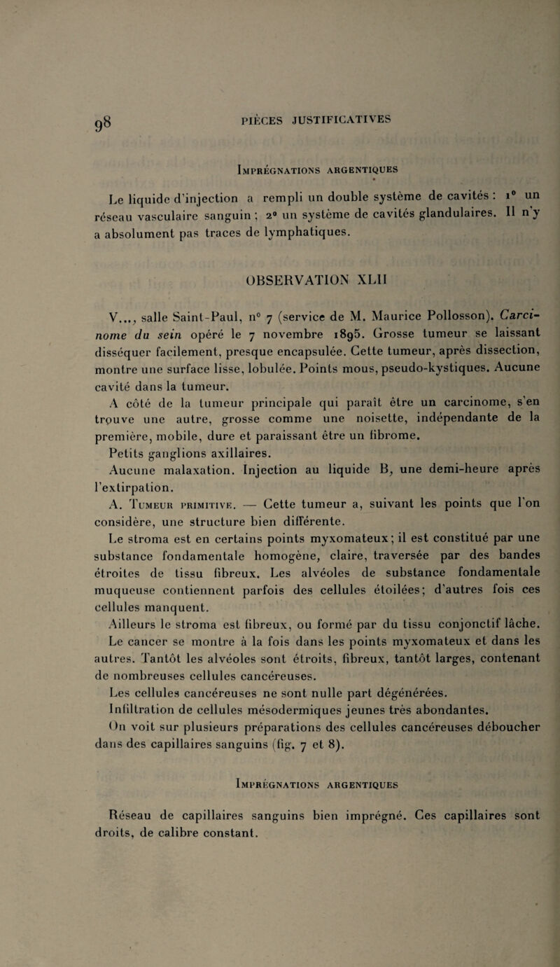 9» Imprégnations argentiques Le liquide d’injection a rempli un double système de cavités : i° un réseau vasculaire sanguin; 2° un système de cavités glandulaires. 11 ny a absolument pas traces de lymphatiques. OBSERVATION XL1I V..., salle Saint-Paul, n° 7 (service de M. Maurice Pollosson). Carci¬ nome du sein opéré le 7 novembre 1895. Grosse tumeur se laissant disséquer facilement, presque encapsulée. Cette tumeur, après dissection, montre une surface lisse, lobulée. Points mous, pseudo-kystiques. Aucune cavité dans la tumeur. A côté de la tumeur principale qui paraît être un carcinome, s’en trouve une autre, grosse comme une noisette, indépendante de la première, mobile, dure et paraissant être un fibrome. Petits ganglions axillaires. Aucune malaxation. Injection au liquide B, une demi-heure après l’extirpation. A. Tumeur primitive. — Cette tumeur a, suivant les points que 1 on considère, une structure bien différente. Le stroma est en certains points myxomateux; il est constitué par une substance fondamentale homogène, claire, traversée par des bandes étroites de tissu fibreux. Les alvéoles de substance fondamentale muqueuse contiennent parfois des cellules étoilées; d’autres fois ces cellules manquent. Ailleurs le stroma est fibreux, ou formé par du tissu conjonctif lâche. Le cancer se montre à la fois dans les points myxomateux et dans les autres. Tantôt les alvéoles sont étroits, fibreux, tantôt larges, contenant de nombreuses cellules cancéreuses. Les cellules cancéreuses ne sont nulle part dégénérées. Infiltration de cellules mésodermiques jeunes très abondantes. On voit sur plusieurs préparations des cellules cancéreuses déboucher dans des capillaires sanguins (fig, 7 et 8). Imprégnations argentiques Réseau de capillaires sanguins bien imprégné. Ces capillaires sont droits, de calibre constant.