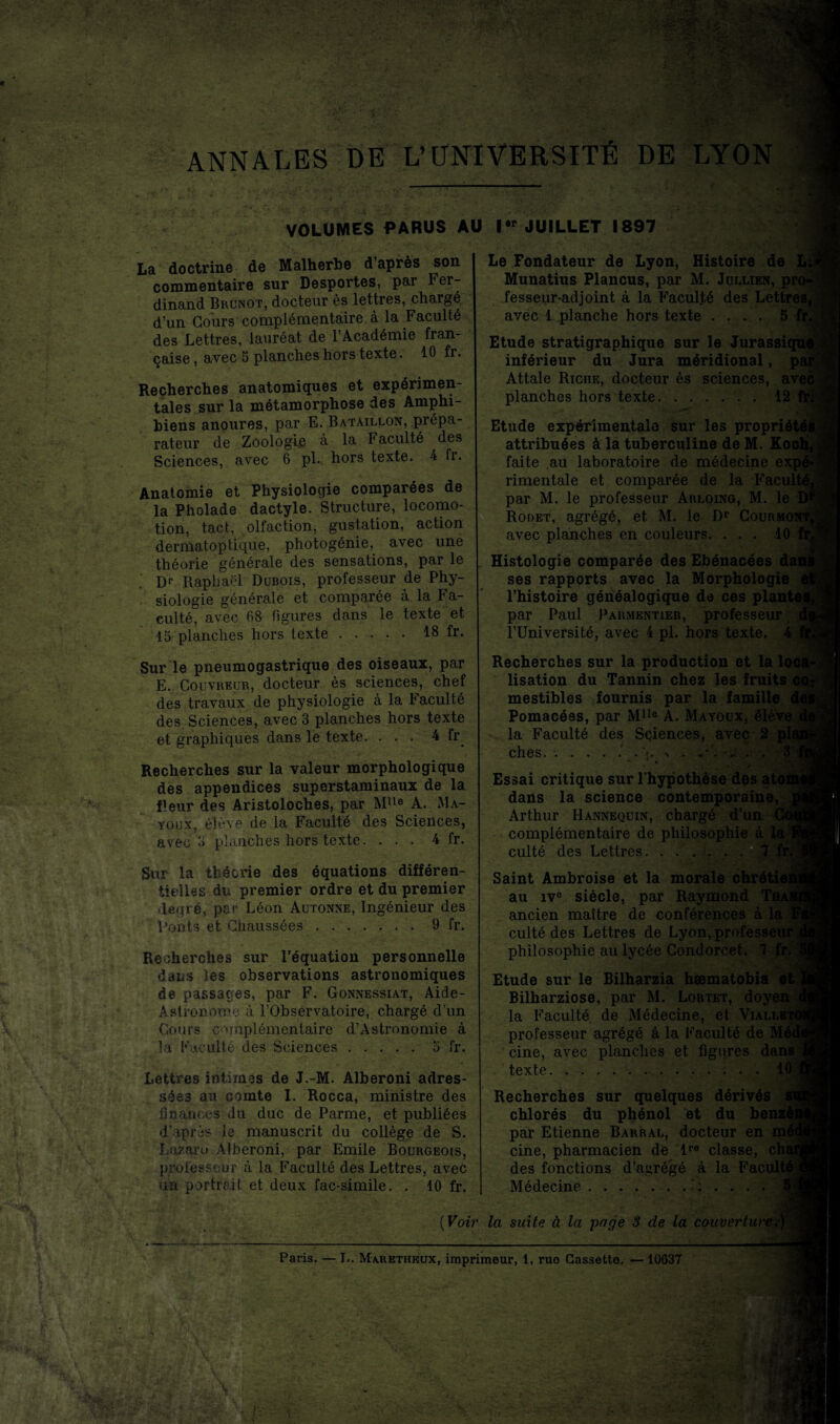 ANNALES DE L’UNIVERSITÉ DE LYON VOLUMES PARUS AU l#r JUILLET 1897 La doctrine de Malherbe d’après son commentaire sur Desportes, par Fer¬ dinand Brunot, docteur ès lettres, chargé d’un Cours complémentaire à la Faculté des Lettres, lauréat de l’Académie fran¬ çaise , avec 5 planches hors texte. 10 fr. Recherches anatomiques et expérimen¬ tales sur la métamorphose des Amphi- biens anoures, par E. Bataillon, prépa¬ rateur de Zoologie à la Faculté des Sciences, avec 6 pl. hors texte. 4 fr. Anatomie et Physiologie comparées de la Pholade dactyle. Structure, locomo¬ tion, tact, olfaction, gustation, action dermatoptique, photogénie, avec une théorie générale des sensations, par le ' Dr Raphaël Dubois, professeur de Phy¬ siologie générale et comparée à la Fa¬ culté, avec fi8 figures dans le texte et 15 planches hors texte ..... 18 fr. Sur le pneumogastrique des oiseaux, par E. Couvreur, docteur ès sciences, chef des travaux de physiologie à la Faculté des Sciences, avec 3 planches hors texte et graphiques dans le texte. ... 4 fr^ Recherches sur la valeur morphologique des appendices superstaminaux de la fleur des Aristoloches, par MUe A. Ma- youx, élève de la Faculté des Sciences, avec 8 planches hors texte. ... 4 fr. Sur la théorie des équations différen¬ tielles du premier ordre et du premier degré, par Léon Autonne, Ingénieur des Ponts et Chaussées.9 fr. Recherches sur l’équation personnelle dans les observations astronomiques de passages, par F. Gonnessiat, Aide- Aslronome à l’Observatoire, chargé d’un Cours complémentaire d’Astronomie à la Faculté des Sciences.5 fr. Lettres intimes de J.-M. Alberoni adres¬ sées au comte I. Rocca, ministre des finances du duc de Parme, et publiées d’après Je manuscrit du collège de S. Lazaro Alberoni, par Emile Bourgeois, professeur à la Faculté des Lettres, avec un portrait et deux fac-similé. . 10 fr. Le Fondateur de Lyon, Histoire de L; Munatius Plancus, par M. Jollien, pi fesseur-adjoint à la Facul.té des Lettres, avec 1 planche hors texte . . » . 5 fr Etude stratigraphique sur le Jurassic inférieur du Jura méridional, p£ Attale Riche, docteur ès sciences, ave< planches hors texte. ...... 12 Etude expérimentale sur les propriôtôi attribuées à la tuberculine de M. Koc faite au laboratoire de médecine expé rimentale et comparée de la Faculté par M. le professeur Arloing, M. le D1 Rodet, agrégé, et M. le Dp Courmoî avec planches en couleurs. ... 10 Histologie comparée des Ebénacées dai ses rapports avec la Morphologie l’histoire généalogique de ces plante par Paul Parmentier, professeur l’Université, avec 4 pl. hors texte. 4 Recherches sur la production et la le lisation du Tannin chez les fruits mestibles fournis par la famille Pomacées, par Mlle A. Mayoux, élève la Faculté des Sciences, avec 2 p] ches. «<• « * * ‘ Essai critique sur l'hypothèse des atc dans la science contemporaine, Arthur Hannequin, chargé d’ui complémentaire de philosoi culté des Lettres. .... Saint Ambroise et la morale au ive siècle, par Raymond ancien maître de conférences à la culté des Lettres de Lyon,profess philosophie au lycée Condorcet. 7 j Etude sur le Bilharzia hæmatobia Bilharziose, par M. Lortet, doy la Faculté de Médecine, et Vialle1 professeur agrégé à la Faculté de M cine, avec planches et figures dans texte.10 Recherches sur quelques dérivés chlorés du phénol et du benzé par Etienne Barral, docteur en mé cine, pharmacien de lre classe, cht des fonctions d’agrégé à la Facult' Médecine.; ( Voir la suite à la page 3 de la couverture.) Paris. — L. Marethkux, imprimeur, 1, ruo Cassette. — 10637