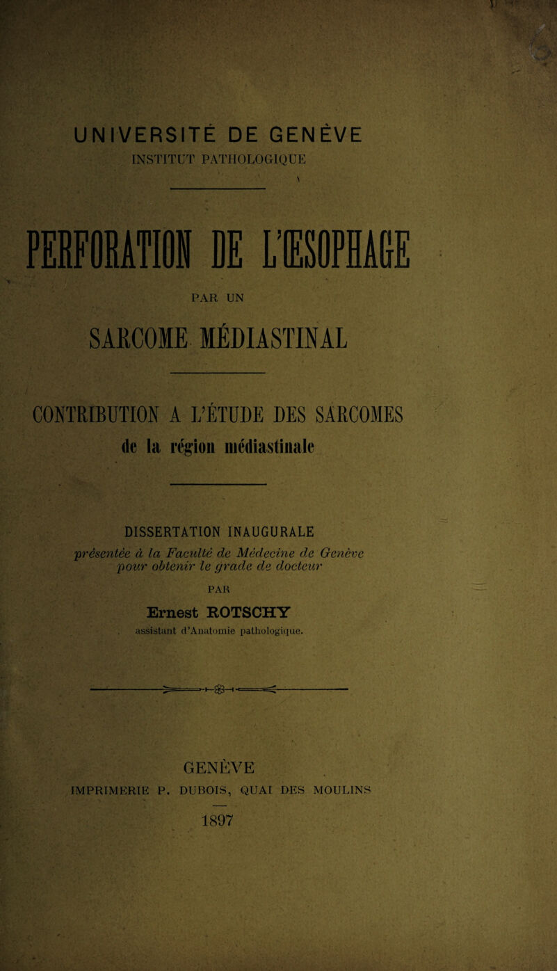 UNIVERSITÉ DE GENÈVE INSTITUT PATHOLOGIQUE S PAR UN SARCOME MÉDIASTINAL CONTRIBUTION A L’ÉTUDE DES SARCOMES de la région iiiédiastiiiale DISSERTATION INAUGURALE 'présentée ci la Faculté de Médecine de Genève pour obtenir le grade de docteur PAR Ernest ROTSCHY assistant d’Anatomie pathologique. GENÈVE IMPRIMERIE P. DUBOIS, QUAI DES MOULINS 1897