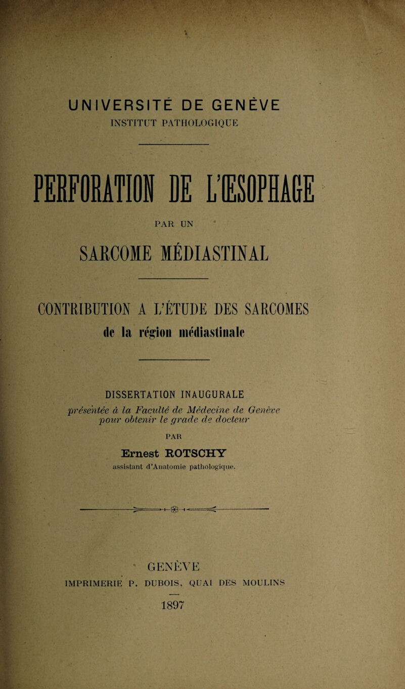 INSTITUT PATHOLOGIQUE PERFORATIOi DE L’IESOPH PAR UN SARCOME MÉDIASTINAL CONTRIBUTION A L’ÉTUDE DES SARCOMES de la mion médiastinale DISSERTATION INAUGURALE 'présmtée à la Faculté de Médecine de Genève 'pour obtenir le grade de docteur PAR Ernest ROTSCHY assistant d’Anatomie pathologique. GENÈNE IMPRIMERIE P. DUBOIS, QUAI DES MOULINS