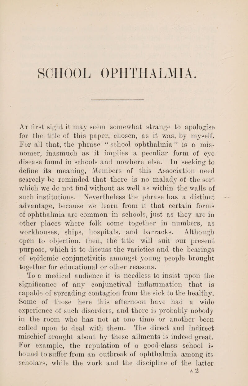 SCHOOL OPHTHALMIA. At first sight it may seem somewhat strange to apologise for the title of this paper, chosen, as it was, by myself. For ail that, the phrase “school ophthalmia” is a mis¬ nomer, inasmuch as it implies a peculiar form of eye disease found in schools and nowhere else. In seeking to define its meaning, Members of this Association need scarcely be reminded that there is no malady of the sort which we do not find without as well as within the walls of such institutions. Nevertheless the phrase has a distinct advantage, because we learn from it that certain forms of ophthalmia are common in schools, just as they are in other places where folk come together in numbers, as workhouses, ships, hospitals, and barracks. Although open to objection, then, the title will suit our present purpose, which is to discuss the varieties and the bearings of epidemic conjunctivitis amongst young people brought together for educational or other reasons. To a medical audience it is needless to insist upon the significance of any conjunctival inflammation that is capable of spreading contagion from the sick to the healthy. Some of those here this afternoon have had a wide experience of such disorders, and there is probably nobody in the room who has not at one time or another been called upon to deal with them. The direct and indirect mischief brought about by these ailments is indeed great. For example, the reputation of a good-class school is bound to suffer from an outbreak of ophthalmia among its scholars, while the work and the discipline of the latter