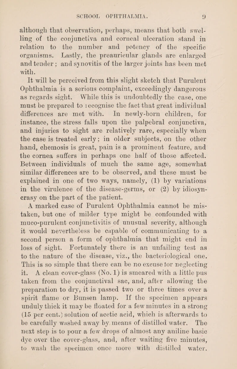 although that observation, perhaps, means that both swel¬ ling of the conjunctiva and corneal ulceration stand in relation to the number and potency of the specific organisms. Lastly, the preauricular glands are enlarged and tender; and synovitis of the larger joints has been met with. It will be perceived from this slight sketch that Purulent Ophthalmia is a serious complaint, exceedingly dangerous as regards sight. While this is undoubtedly the case, one must be prepared to lecognise the fact that great individual differences are met with. In newly-born children, for instance, the stress falls upon the palpebral conjunctiva, and injuries to sight are relatively rare, especially when the case is treated early; in older subjects, on the other hand, chemosis is great, pain is a prominent feature, and the cornea suffers in perhaps one half of those affected. Between individuals of much the same age, somewhat similar differences are to be observed, and these must be explained in one of two ways, namely, (1) by variations in the virulence of the disease-germs, or (2) by idiosyn¬ crasy on the part of the patient. A marked case of Purulent Ophthalmia cannot be mis¬ taken, but one of milder type might be confounded with muco-purulent conjunctivitis of unusual severity, although it would nevertheless be capable of communicating to a second person a form of ophthalmia that might end in loss of sight. Fortunately there is an unfailing test as to the nature of the disease, viz., the bacteriological one. This is so simple that there can be no excuse tor neglecting it. A clean cover-glass (No. 1) is smeared with a little pus taken from the conjunctival sac, and, after allowing the preparation to dry, it is passed two or three times over a spirit flame or Bunsen lamp. If the specimen appears unduly thick it may be floated for a few minutes in a strong (15 per cent.) solution of acetic acid, which is afterwards to be carefully washed away by means of distilled water. The next step is to pour a few drops of almost any aniline basic dye over the cover-glass, and, after waiting five minutes, to wash the specimen once more with distilled water.