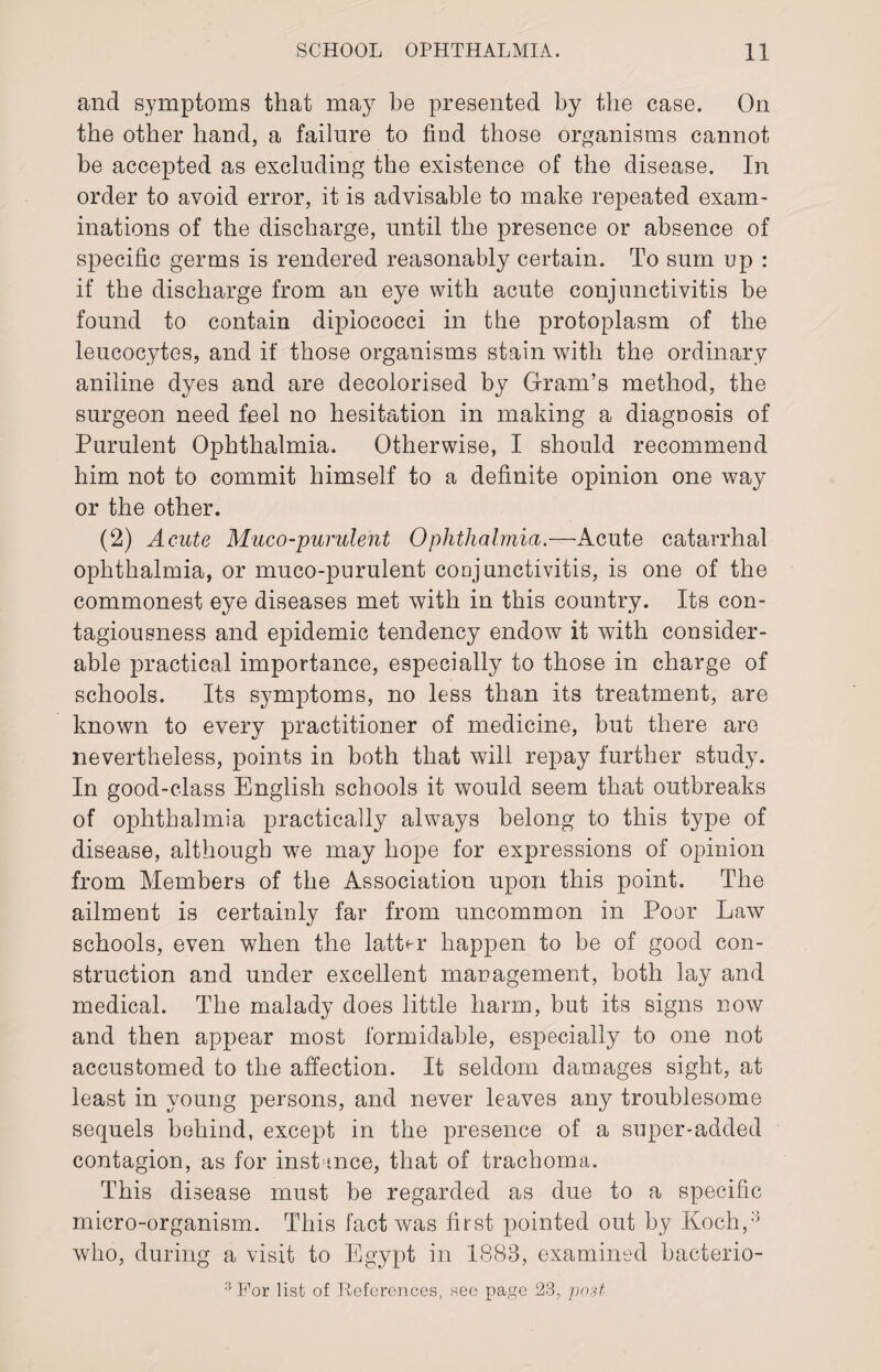 and symptoms that may be presented by the case. On the other hand, a failure to find those organisms cannot be accepted as excluding the existence of the disease. In order to avoid error, it is advisable to make repeated exam¬ inations of the discharge, until the presence or absence of specific germs is rendered reasonably certain. To sum up : if the discharge from an eye with acute conjunctivitis be found to contain dipiococci in the protoplasm of the leucocytes, and if those organisms stain with the ordinary aniline dyes and are decolorised by Gram’s method, the surgeon need feel no hesitation in making a diagnosis of Purulent Ophthalmia. Otherwise, I should recommend him not to commit himself to a definite opinion one way or the other. (2) Acute Muco-purulent Ophthalmia.—Acute catarrhal ophthalmia, or muco-purulent conjunctivitis, is one of the commonest eye diseases met with in this country. Its con¬ tagiousness and epidemic tendency endow it with consider¬ able practical importance, especially to those in charge of schools. Its symptoms, no less than its treatment, are known to every practitioner of medicine, but there are nevertheless, points in both that will repay further study. In good-class English schools it would seem that outbreaks of ophthalmia practically always belong to this type of disease, although we may hope for expressions of opinion from Members of the Association upon this point. The ailment is certainly far from uncommon in Poor Law schools, even when the latter happen to be of good con¬ struction and under excellent management, both lay and medical. The malady does little harm, but its signs now and then appear most formidable, especially to one not accustomed to the affection. It seldom damages sight, at least in young persons, and never leaves any troublesome sequels behind, except in the presence of a super-added contagion, as for instance, that of trachoma. This disease must be regarded as due to a specific micro-organism. This fact was first pointed out by Koch,3 who, during a visit to Egypt in 1888, examined bacterio-