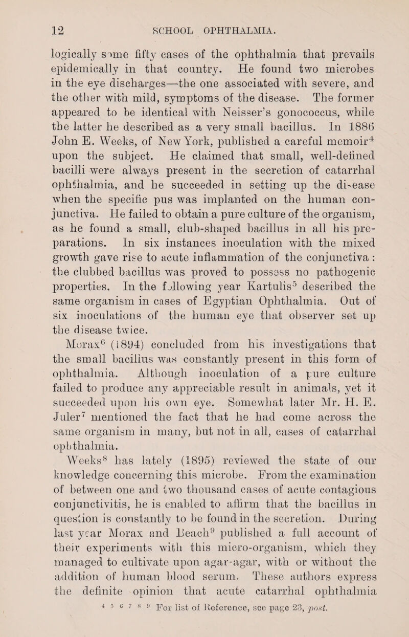 logically smie fifty cases of the ophthalmia that prevails epidemically in that country. He found two microbes in the eye discharges—the one associated with severe, and the other with mild, symptoms of the disease. The former appeared to be identical with Neisser’s gonococcus, while the latter he described as a very small bacillus. In 188G John E. Weeks, of New York, published a careful memoir4 upon the subject. He claimed that small, well-defined bacilli were always present in the secretion of catarrhal ophthalmia, and he succeeded in setting up the di-ease when the specific pus was implanted on the human con¬ junctiva. He failed to obtain a pure culture of the organism, as he found a small, club-shaped bacillus in all his pre¬ parations. In six instances inoculation with the mixed growth gave rise to acute inflammation of the conjunctiva : the clubbed bacillus was proved to possess no pathogenic properties. In the fblowing year Kartulis5 described the same organism in cases of Egyptian Ophthalmia. Out of six inoculations of the human eye that observer set up the disease twice. Morax6 (1894) concluded from his investigations that the small bacillus was constantly present in this form of ophthalmia. Although inoculation of a pure culture failed to produce any appreciable result in animals, yet it succeeded upon his own eye. Somewhat later Mr. H. E. Juler7 mentioned the fact that he had come across the same organism in many, but not in all, cases of catarrhal ophthalmia. Weeks8 has lately (1895) reviewed the state of our knowledge concerning this microbe. From the examination of between one and two thousand cases of acute contagious conjunctivitis, he is enabled to affirm that the bacillus in question is constantly to be found in the secretion. During last year Morax and Deach9 published a full account of their experiments with this micro-organism, which they managed to cultivate upon agar-agar, with or without the addition of human blood serum. These authors express the definite opinion that acute catarrhal ophthalmia