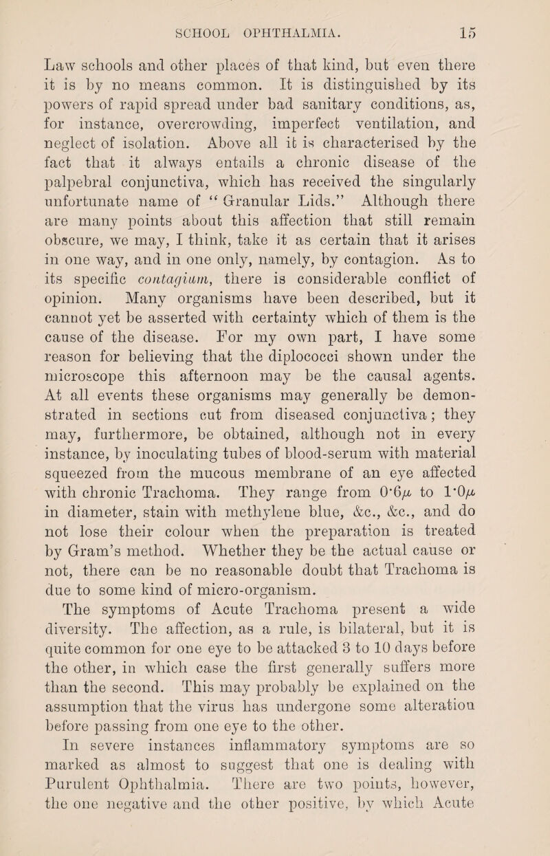 Law schools and other places of that kind, hut even there it is by no means common. It is distinguished by its powers of rapid spread under bad sanitary conditions, as, for instance, overcrowding, imperfect ventilation, and neglect of isolation. Above all it is characterised by the fact that it always entails a chronic disease of the palpebral conjunctiva, which has received the singularly unfortunate name of “ Granular Lids.” Although there are many points about this affection that still remain obscure, we may, I think, take it as certain that it arises in one way, and in one only, namely, by contagion. As to its specific contagmm, there is considerable conflict of opinion. Many organisms have been described, but it cannot yet be asserted with certainty which of them is the cause of the disease. For my own part, I have some reason for believing that the diplococci shown under the microscope this afternoon may be the causal agents. At all events these organisms may generally be demon¬ strated in sections cut from diseased conjunctiva; they may, furthermore, be obtained, although not in every instance, by inoculating tubes of blood-serum with material squeezed from the mucous membrane of an eye affected with chronic Trachoma. They range from 0’6/r to 1'0/x. in diameter, stain with methylene blue, &c., &c., and do not lose their colour when the preparation is treated by Gram’s method. Whether they be the actual cause or not, there can be no reasonable doubt that Trachoma is due to some kind of micro-organism. The symptoms of Acute Trachoma present a wide diversity. The affection, as a rule, is bilateral, but it is quite common for one eye to be attacked 8 to 10 days before the other, in which case the first generally suffers more than the second. This may probably be explained on the assumption that the virus has undergone some alteration before passing from one eye to the other. In severe instances inflammatory symptoms are so marked as almost to suggest that one is dealing with Purulent Ophthalmia. There are two points, however, the one negative and the other positive, by which Acute