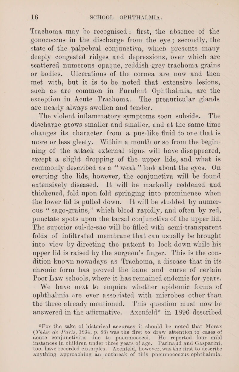 Trachoma may be recognised : first, the absence of the gonococcus in the discharge from the eye; secondly, the state of the palpebral conjunctiva, which) presents many deeply congested ridges and depressions, over which are scattered numerous opaque, reddish-grey trachoma grains or bodies. Ulcerations of the cornea are now and then met with, but it is to be noted that extensive lesions, such as are common in Purulent Ophthalmia, are the exception in Acute Trachoma. The preauricular glands are nearly always swollen and tender. The violent inflammatory symptoms soon subside. The discharge grows smaller and smaller, and at the same time changes its character from a pus-like fluid to one that is more or less gleety. Within a month or so from the begin¬ ning of the attack external signs will have disappeared, except a slight dropping of the upper lids, and what is commonly described as a “ weak ” look about the eyes. On everting the lids, however, the conjunctiva will be found extensively diseased. It will be markedly reddened and thickened, fold upon fold springing into prominence when the lower lid is pulled down. It will be studded by numer¬ ous “ sago-grains,” which bleed rapidly, and often by red, punctate spots upon the tarsal conjunctiva of the upper lid. The superior cul-de-sac will be filled with semi-transparent folds of infiltrated membrane that can usually be brought into view by directing the patient to look down while his upper lid is raised by the surgeon’s finger. This is the con¬ dition known nowadays as Trachoma, a disease that in its chronic form has proved the bane and curse of certain Poor Law schools, where it has remained endemic for years. We have next to enquire whether epidemic forms of ophthalmia are ever asso dated with microbes other than the three already mentioned. This question must now be answered in the affirmative. Axenfeld* in 1896 described *For the sake of historical accuracy it should be noted that Morax (These cle Paris, 1894, p. 88) was the first to draw attention to cases of acute conjunctivitis due to pneumococci. He reported four mild instances in children under three years of age. Parinaud and Gasparini, too, have recorded examples. Axenfeld, however, was the first to describe anything approaching an outbreak of this pneumococcus-ophthalmia.