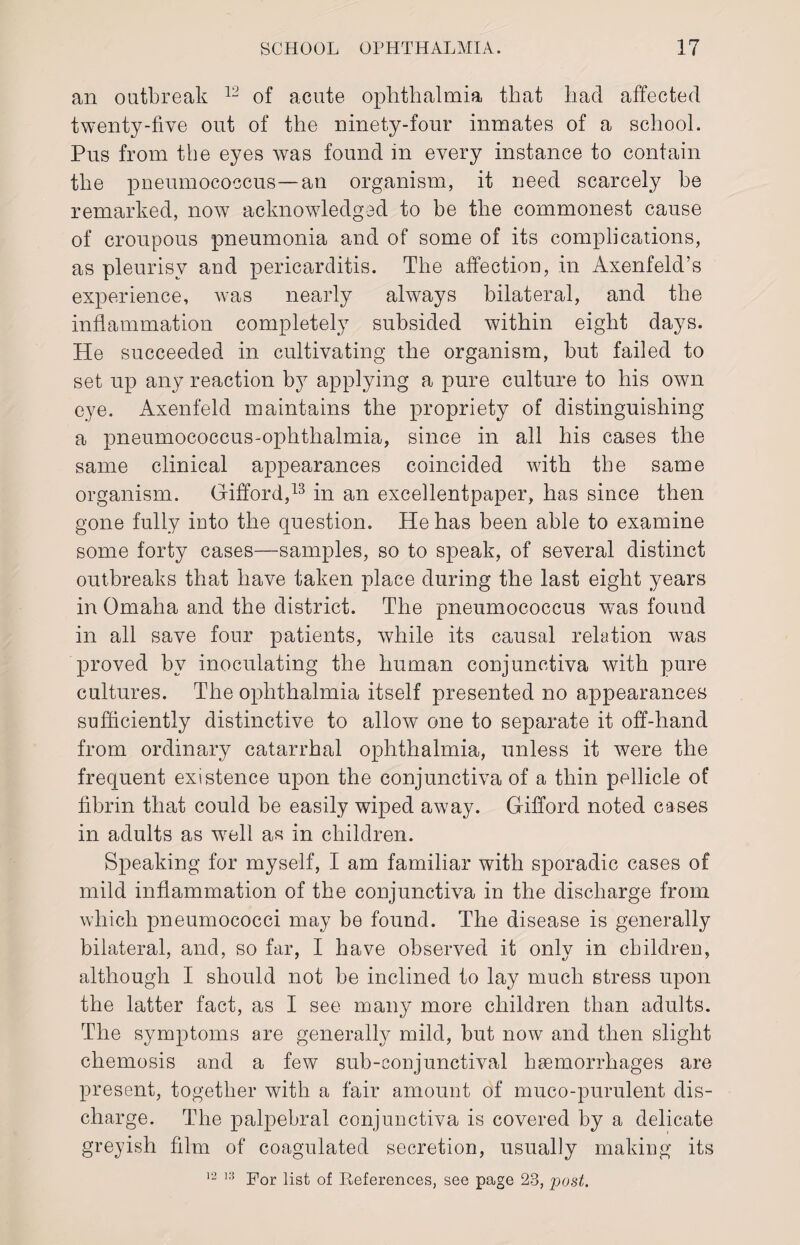 an outbreak 12 of acute ophthalmia that had affected twenty-five out of the ninety-four inmates of a school. Pus from the eyes was found in every instance to contain the pneumococcus—an organism, it need scarcely he remarked, now acknowledged to be the commonest cause of croupous pneumonia and of some of its complications, as pleurisy and pericarditis. The affection, in Axenfeld’s experience, was nearly always bilateral, and the inflammation completely subsided within eight days. He succeeded in cultivating the organism, but failed to set up any reaction by applying a pure culture to his own eye. Axenfeld maintains the propriety of distinguishing a pneumococcus-ophthalmia, since in all his cases the same clinical appearances coincided with the same organism. Gifford,13 in an excellentpaper, has since then gone fully into the question. He has been able to examine some forty cases—samples, so to speak, of several distinct outbreaks that have taken place during the last eight years in Omaha and the district. The pneumococcus was found in all save four patients, while its causal relation was proved by inoculating the human conjunctiva with pure cultures. The ophthalmia itself presented no appearances sufficiently distinctive to allow one to separate it off-hand from ordinary catarrhal ophthalmia, unless it were the frequent existence upon the conjunctiva of a thin pellicle of fibrin that could be easily wiped away. Gifford noted cases in adults as well as in children. Speaking for myself, I am familiar with sporadic cases of mild inflammation of the conjunctiva in the discharge from which pneumococci may be found. The disease is generally bilateral, and, so far, I have observed it only in children, although I should not be inclined to lay much stress upon the latter fact, as I see many more children than adults. The symptoms are generally mild, but now and then slight chemosis and a few sub-conjunctival haemorrhages are present, together with a fair amount of muco-purulent dis¬ charge. The palpebral conjunctiva is covered by a delicate greyish film of coagulated secretion, usually making its