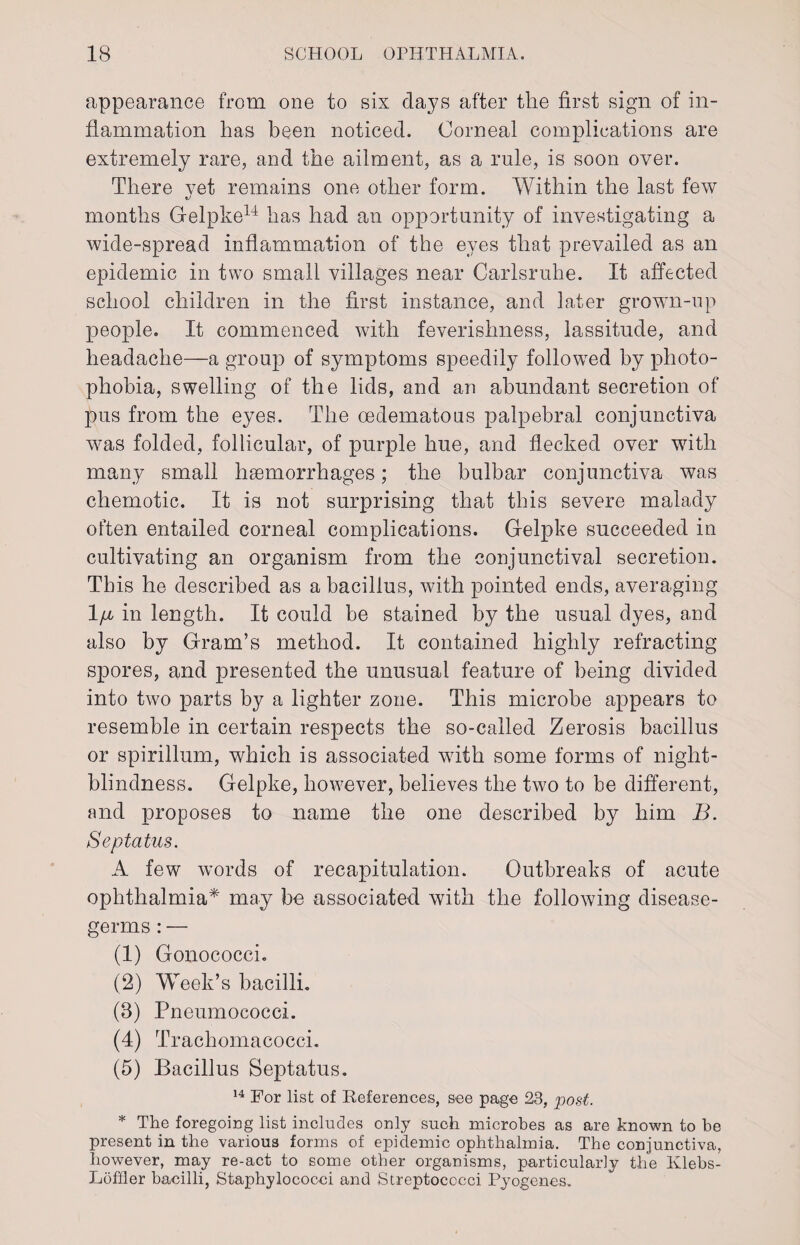 appearance from one to six days after the first sign of in¬ flammation has been noticed. Corneal complications are extremely rare, and the ailment, as a rule, is soon over. There vet remains one other form. Within the last few months Gelpke14 has had an opportunity of investigating a wide-spread inflammation of the eyes that prevailed as an epidemic in two small villages near Carlsruhe. It affected school children in the first instance, and later grown-up people. It commenced with feverishness, lassitude, and headache—a group of symptoms speedily followed by photo¬ phobia, swelling of the lids, and an abundant secretion of pus from the eyes. The oedematous palpebral conjunctiva was folded, follicular, of purple hue, and flecked over with many small haemorrhages; the bulbar conjunctiva was chemotic. It is not surprising that this severe malady often entailed corneal complications. Gelpke succeeded in cultivating an organism from the conjunctival secretion. This he described as a bacillus, with pointed ends, averaging 1 ji in length. It could be stained by the usual dyes, and also by Gram’s method. It contained highly refracting spores, and presented the unusual feature of being divided into two parts by a lighter zone. This microbe appears to resemble in certain respects the so-called Zerosis bacillus or spirillum, which is associated with some forms of night- blindness. Gelpke, however, believes the two to be different, and proposes to name the one described by him B. Septatus. A few words of recapitulation. Outbreaks of acute ophthalmia* may be associated with the following disease- germs : — (1) Gonococci. (2) Week’s bacilli. (8) Pneumococci. (4) Trachomacocci. (5) Bacillus Septatus. 14 For list of References, see page 23, post. * The foregoing list includes only such microbes as are known to be present in the various forms of epidemic ophthalmia. The conjunctiva, however, may re-act to some other organisms, particularly the Klebs- Loffler bacilli, Staphylococci and Streptococci Pyogenes.