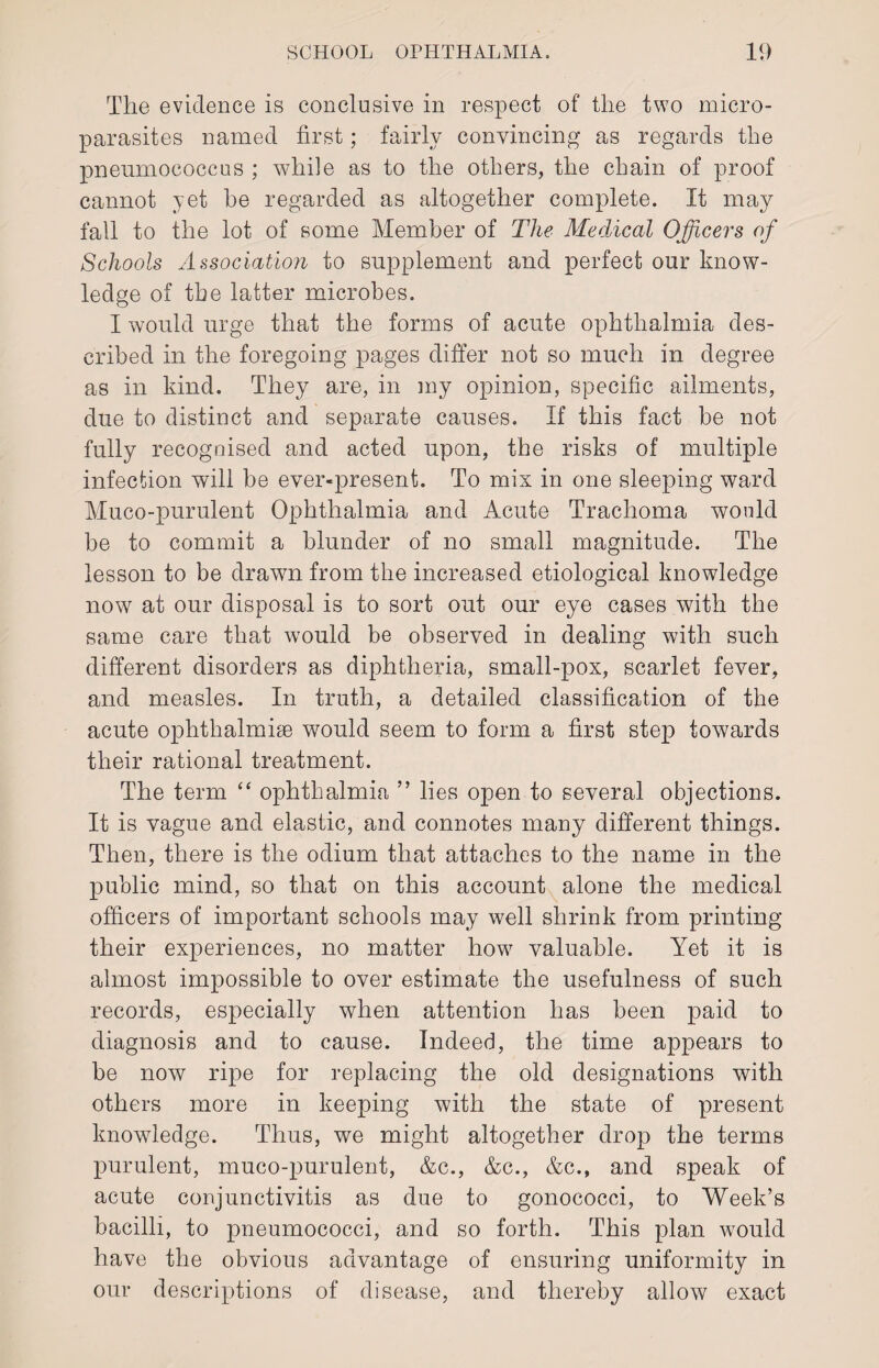 The evidence is conclusive in respect of the two micro¬ parasites named first; fairly convincing as regards the pneumococcus ; while as to the others, the chain of proof cannot yet he regarded as altogether complete. It may fall to the lot of some Member of The Medical Officers of Schools Association to supplement and perfect our know¬ ledge of the latter microbes. I would urge that the forms of acute ophthalmia des¬ cribed in the foregoing pages differ not so much in degree as in kind. They are, in my opinion, specific ailments, due to distinct and separate causes. If this fact be not fully recognised and acted upon, the risks of multiple infection will be ever-present. To mix in one sleeping ward Muco-purulent Ophthalmia and Acute Trachoma would be to commit a blunder of no small magnitude. The lesson to be drawn from the increased etiological knowledge now at our disposal is to sort out our eye cases with the same care that would be observed in dealing with such different disorders as diphtheria, small-pox, scarlet fever, and measles. In truth, a detailed classification of the acute ophthalmise would seem to form a first step towards their rational treatment. The term “ ophthalmia ” lies open to several objections. It is vague and elastic, and connotes many different things. Then, there is the odium that attaches to the name in the public mind, so that on this account alone the medical officers of important schools may well shrink from printing their experiences, no matter how valuable. Yet it is almost impossible to over estimate the usefulness of such records, especially when attention has been paid to diagnosis and to cause. Indeed, the time appears to be now ripe for replacing the old designations with others more in keeping with the state of present knowledge. Thus, we might altogether drop the terms purulent, muco-purulent, &c., &c., &c., and speak of acute conjunctivitis as due to gonococci, to Week’s bacilli, to pneumococci, and so forth. This plan would have the obvious advantage of ensuring uniformity in our descriptions of disease, and thereby allow exact
