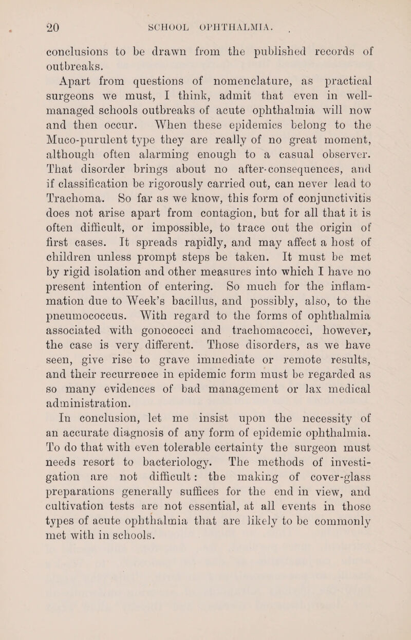 conclusions to be drawn from the published records of outbreaks. Apart from questions of nomenclature, as practical surgeons we must, I think, admit that even in well- managed schools outbreaks of acute ophthalmia will now and then occur. When these epidemics belong to the Muco-purulent type they are really of no great moment, although often alarming enough to a casual observer. That disorder brings about no after-consequences, and if classification be rigorously carried out, can never lead to Trachoma. So far as we know, this form of conjunctivitis does not arise apart from contagion, but for all that it is often difficult, or impossible, to trace out the origin of first cases. It spreads rapidly, and may affect a host of children unless prompt steps be taken. It must be met by rigid isolation and other measures into which I have no present intention of entering. So much for the inflam¬ mation due to Week’s bacillus, and possibly, also, to the pneumococcus. With regard to the forms of ophthalmia associated with gonococci and trachomacocci, however, the case is very different. Those disorders, as we have seen, give rise to grave immediate or remote results, and their recurrence in epidemic form must be regarded as so many evidences of bad management or lax medical administration. In conclusion, let me insist upon the necessity of an accurate diagnosis of any form of epidemic ophthalmia. To do that with even tolerable certainty the surgeon must needs resort to bacteriology. The methods of investi¬ gation are not difficult: the making of cover-glass preparations generally suffices for the end in view, and cultivation tests are not essential, at all events in those types of acute ophthalmia that are likely to be commonly met with in schools.