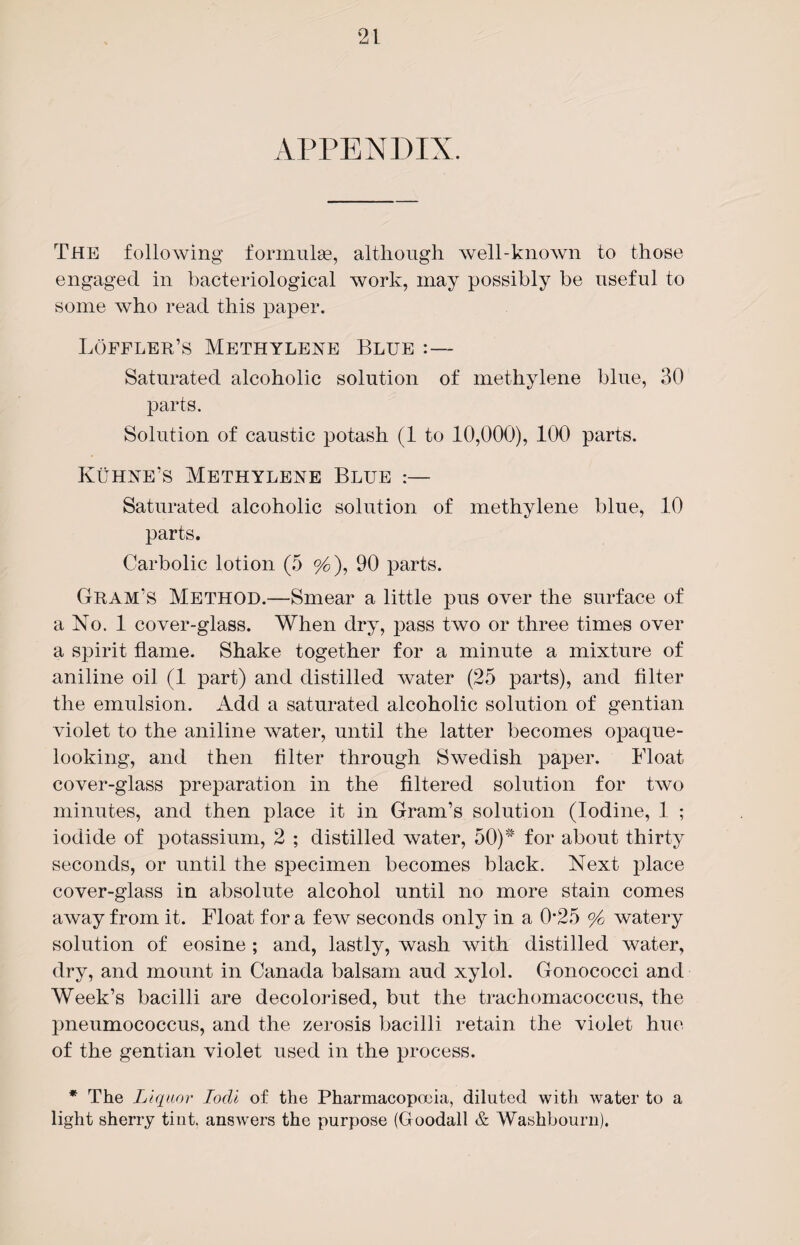 APPENDIX. The following formulae, although well-known to those engaged in bacteriological work, may possibly be useful to some who read this paper. Loffler’s Methylene Blue :— Saturated alcoholic solution of methylene blue, 30 parts. Solution of caustic potash (1 to 10,000), 100 parts. Kuhne’s Methylene Blue :— Saturated alcoholic solution of methylene blue, 10 parts. Carbolic lotion (5 %), 90 parts. Gram’s Method.—Smear a little pus over the surface of a No. 1 cover-glass. When dry, pass two or three times over a spirit flame. Shake together for a minute a mixture of aniline oil (1 part) and distilled water (25 parts), and filter the emulsion. Add a saturated alcoholic solution of gentian violet to the aniline water, until the latter becomes opaque¬ looking, and then filter through Swedish paper. Float cover-glass preparation in the filtered solution for two minutes, and then place it in Gram’s solution (Iodine, 1 ; iodide of potassium, 2 ; distilled water, 50)# for about thirty seconds, or until the specimen becomes black. Next place cover-glass in absolute alcohol until no more stain comes away from it. Float for a few seconds only in a 0*25 % watery solution of eosine ; and, lastly, wash with distilled water, dry, and mount in Canada balsam aud xylol. Gonococci and Week’s bacilli are decolorised, but the trachomacoccus, the pneumococcus, and the zerosis bacilli retain the violet hue of the gentian violet used in the process. * The Liquor Iodi of the Pharmacopoeia, diluted with water to a light sherry tint, answers the purpose (Goodall & Washbourn).