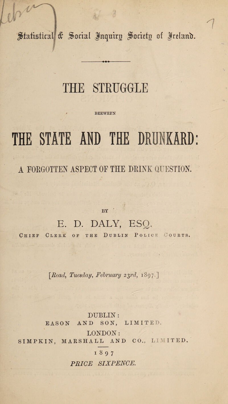 statistical £ Social |«quirij Socicto of |«lantr. THE STRUGGLE i BEEWEFN THE STATE AND THE A FORGOTTEN ASPECT OF THE DRINK QUESTION. BY E. D. DALY, ESQ. Chief Clerk of the Dublin Police Courts. [Read, Tuesday, February 23rd, 1897.] DUBLIN : EASON AND SON, LIMITED. LONDON: SIMPKIN, MARSHALL AND CO,, LIMITED. 1897 PRICE SIXPENCE.