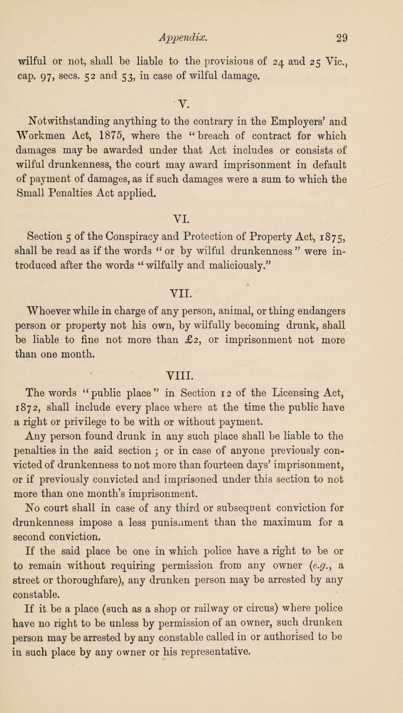 wilful or not, shall be liable to the provisions of 24 and 25 Vic., cap. 97, secs. 52 and 53, in case of wilful damage. V. Notwithstanding anything to the contrary in the Employers’ and Workmen Act, 1875, where the “breach of contract for which damages may be awarded under that Act includes or consists of wilful drunkenness, the court may award imprisonment in default of payment of damages, as if such damages were a sum to which the Small Penalties Act applied. VI. Section 5 of the Conspiracy and Protection of Property Act, 1875, shall be read as if the words “or by wilful drunkenness ” were in¬ troduced after the words “wilfully and maliciously.” VII. Whoever while in charge of any person, animal, or thing endangers person or property not his own, by wilfully becoming drunk, shall be liable to fine not more than £2, or imprisonment not more than one month. VIII. The words “public place” in Section 12 of the Licensing Act, 1872, shall include every place where at the time the public have a right or privilege to he with or without payment. Any person found drunk in any such place shall be liable to the penalties in the said section ; or in case of anyone previously con¬ victed of drunkenness to not more than fourteen days’ imprisonment, or if previously convicted and imprisoned under this section to not more than one month’s imprisonment. Ho court shall in case of any third or subsequent conviction for drunkenness impose a less punisnment than the maximum for a second conviction. If the said place he one in which police have a right to he or to remain without requiring permission from any owner (e.g., a street or thoroughfare), any drunken person may be arrested by any constable. If it be a place (such as a shop or railway or circus) where police have no right to be unless by permission of an owner, such drunken person may be arrested by any constable called in or authorised to he in such place by any owner or his representative.