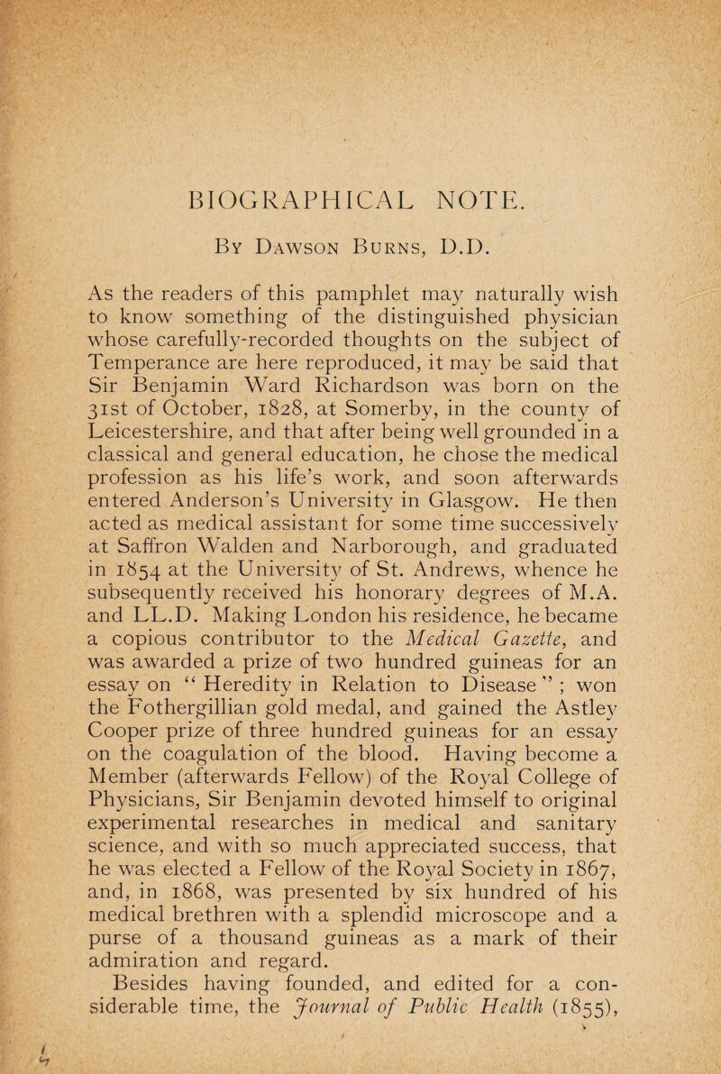 BIOGRAPHICAL NOTE. By Dawson Burns, D.D. As the readers of this pamphlet may naturally wish to know something of the distinguished physician whose carefully-recorded thoughts on the subject of Temperance are here reproduced, it may be said that Sir Benjamin Ward Richardson was born on the 31st of October, 1828, at Somerby, in the county of Leicestershire, and that after being well grounded in a classical and general education, he chose the medical profession as his life’s work, and soon afterwards entered Anderson’s University in Glasgow^ He then acted as medical assistant for some time successively %/ at Saffron Walden and Narborough, and graduated in 1854 at the University of St. Andrews, whence he subsequently received his honorary degrees of M.A. and LL.D. Making London his residence, he became a copious contributor to the Medical Gazette, and was awarded a prize of two hundred guineas for an essay on “ Heredity in Relation to Disease ” ; won the Fothergillian gold medal, and gained the Astley Cooper prize of three hundred guineas for an essay on the coagulation of the blood. Having become a Member (afterwards Fellow) of the Royal College of Physicians, Sir Benjamin devoted himself to original experimental researches in medical and sanitary science, and with so much appreciated success, that he w7as elected a Fellow of the Royal Society in 1867, and, in 1868, was presented by six hundred of his medical brethren with a splendid microscope and a purse of a thousand guineas as a mark of their admiration and regard. Besides having founded, and edited for a con¬ siderable time, the Journal of Public Health (1855),