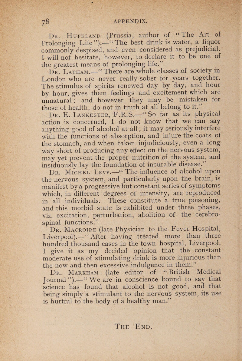 Dr. Hufeland (Prussia, author of “ The Art of Prolonging Life”).—“ The best drink is water, a liquor commonly despised, and even considered as prejudicial. I will not hesitate, however, to declare it to be one of the greatest means of prolonging life.” Dr. Latham.—“ There are whole classes of society in London who are never really sober for years together. The stimulus of spirits renewed day by day, and hour by hour, gives them feelings and excitement which are unnatural; and however they may be mistaken for those of health, do not in truth at all belong to it.” Dr. E. Lankester, F.R.S.—“So far as its physical action is concerned, I do not know that we can say anything good of alcohol at all; it may seriously interfere with the functions of absorption, and injure the coats of the stomach, and when taken injudiciously, even a long way short of producing any effect on the nervous system, may yet prevent the proper nutrition of the system, and insiduously lay the foundation of incurable disease.” Dr. Michel Levy.—The influence of alcohol upon the nervous system, and particularly upon the brain, is manifest by a progressive but constant series of symptoms which, in different degrees of intensity, are reproduced in all individuals. These constitute a true poisoning, and this morbid state is exhibited under three phases, viz. excitation, perturbation, abolition of the cerebro¬ spinal functions.” Dr. Macroire (late Physician to the Fever Hospital, Liverpool).—“After having treated more than three hundred thousand cases in the town hospital, Liverpool, I give it as my decided opinion that the constant moderate use of stimulating drink is more injurious than the now and then excessive indulgence in them.” Dr. Markham (late editor of “ British Medical Journal”).—“We are in conscience bound to say that science has found that alcohol is not good, and that being simply a stimulant to the nervous system, its use is hurtful to the body of a healthy man.” The End.