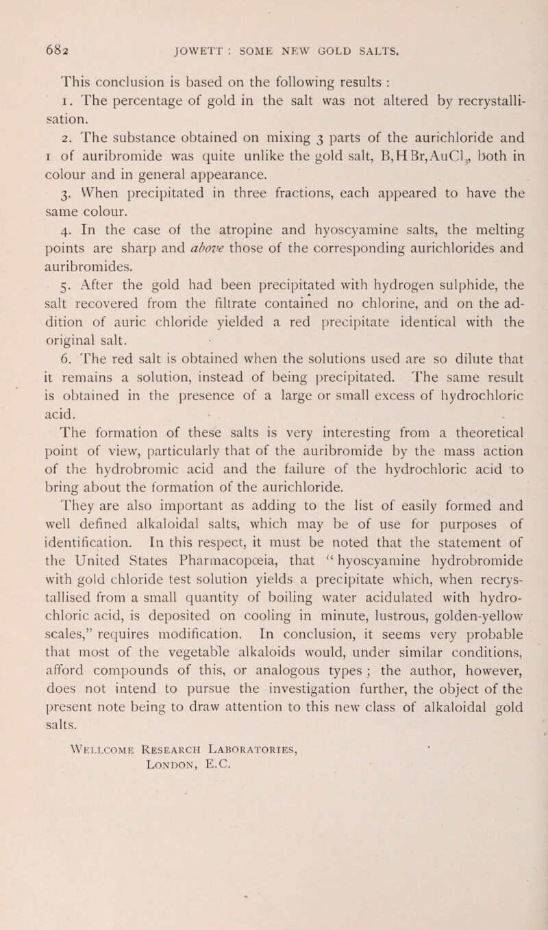 This conclusion is based on the following results : 1. The percentage of gold in the salt was not altered by recrystalli¬ sation. 2. The substance obtained on mixing 3 parts of the aurichloride and I of auribromide was quite unlike the gold salt, B,HBr,AuCl3, both in colour and in general appearance. 3. When precipitated in three fractions, each appeared to have the same colour. 4. In the case of the atropine and hyoscyamine salts, the melting points are sharp and above those of the corresponding aurichlorides and auribromides. 5. After the gold had been precipitated with hydrogen sulphide, the « salt recovered from the filtrate contained no chlorine, and on the ad¬ dition of auric chloride yielded a red precipitate identical with the original salt. 6. The red salt is obtained when the solutions used are so dilute that it remains a solution, instead of being precipitated. The same result is obtained in the presence of a large or small excess of hydrochloric acid. The formation of these salts is very interesting from a theoretical point of view, particularly that of the auribromide by the mass action of the hydrobromic acid and the failure of the hydrochloric acid to bring about the formation of the aurichloride. They are also important as adding to the list of easily formed and well defined alkaloidal salts, which may be of use for purposes of identification. In this respect, it must be noted that the statement of the United States Pharmacopoeia, that “ hyoscyamine hydrobromide with gold chloride test solution yields a precipitate which, when recrys¬ tallised from a small quantity of boiling water acidulated with hydro¬ chloric acid, is deposited on cooling in minute, lustrous, golden-yellow scales,” requires modification. In conclusion, it seems very probable that most of the vegetable alkaloids would, under similar conditions, afford compounds of this, or analogous types ; the author, however, does not intend to pursue the investigation further, the object of the present note being to draw attention to this new class of alkaloidal gold salts. Wellcome Research Laboratories, London, E.C.