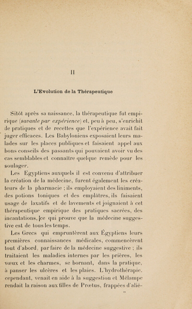 II L’Evolution de la Thérapeutique Sitôt après sa naissance, la thérapeutique fut empi¬ rique (savante par expérience) et, peu à peu, s’enrichit de pratiques et de recettes que l’expérience avait fait juger efficaces. Les Babyloniens exposaient leurs ma¬ lades sur les places publiques et faisaient appel aux bons conseils des passants qui pouvaient avoir vu des cas semblables et connaître quelque remède pour les soulager. Les Egyptiens auxquels il est convenu d'attribuer la création de la médecine, furent également les créa¬ teurs de la pharmacie ; ils employaient des liniments, des potions toniques et des emplâtres, ils faisaient usage de laxatifs et de lavements et joignaient à cet thérapeutique empirique des pratiques sacrées, des incantations, jce qui prouve que la médecine sugges¬ tive est de tous les temps. Les Grecs qui empruntèrent aux Egyptiens leurs premières connaissances médicales, commencèrent tout d'abord, parfaire delà médecine suggestive ; ils traitaient les maladies internes par les prières, les vœux et les charmes, se bornant, dans la pratique, à panser les ulcères et les plaies. L’hydrothérapie, cependant, venait en aide à la suggestion et Mélampe rendait la raison aux tilles de Prœtus, frappées d’alié-