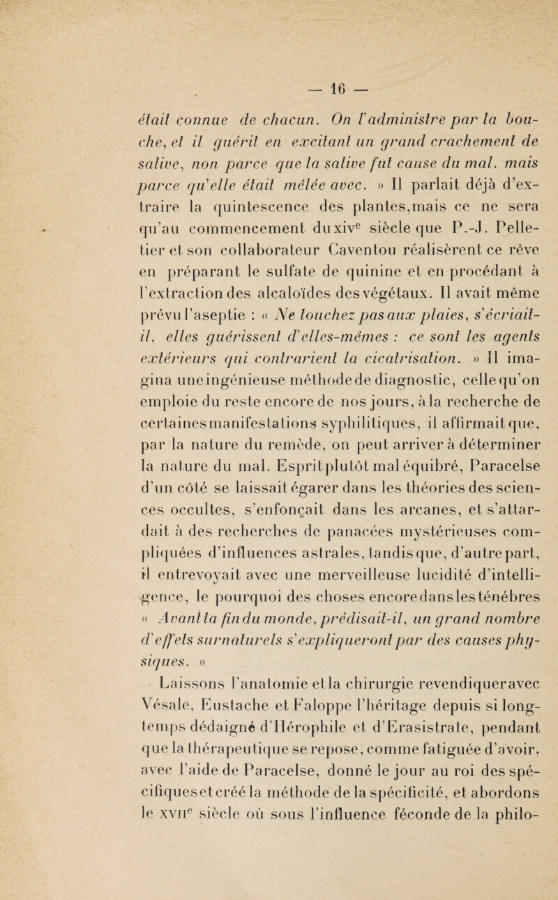 était connue cle chacun. On /’administre par ta bou- che, et il guérit en excitant un grand crachement de salive, non parce que la salive fut cause du mal, mais parce qu'elle était mêlée avec. » Il parlait déjà d'ex¬ traire la quintescence des plantes,mais ce ne sera qu’au commencement duxive siècle que P.-J. Pelle¬ tier et son collaborateur Caventou réalisèrent ce rêve en préparant le sulfate de quinine et en procédant à l’extraction des alcaloïdes des végétaux. Il avait même prévu l’aseptie : « Ne touchez pas aux plaies, s'écriait- if elles guérissent d'elles-mêmes : ce sont les agents extérieurs qui contrarient la cicatrisation. » Il ima¬ gina uneingénieuse méthodede diagnostic, celle qu’on emploie du reste encore de nos jours, à la recherche de certaines manifestations syphilitiques, il affirmait que, par la nature du remède, on peut arrivera déterminer la nature du mal. Espritplutôt mal équibré, Paracelse d’un côté se laissait égarer dans les théories des scien¬ ces occultes, s’enfonçait dans les arcanes, et s’attar¬ dait à des recherches de panacées mystérieuses com¬ pliquées d’influences astrales, tandis que, d’autre part, il entrevoyait avec une merveilleuse lucidité d’intelli¬ gence, le pourquoi des choses encoredansiesténèbres « Avant ta fin du monde, prédisait-if un grand nombre d'effets surnaturels s expliqueront par des causes phy¬ siques. » Laissons l’anatomie etla chirurgie revendiqueravec Vésale, Eustache et Faloppe l’héritage depuis si long¬ temps dédaigné d’Hérophile et d’Erasistrate, pendant que la thérapeutique se repose, comme fatiguée d’avoir, avec l’aide de Paracelse, donné le jour au roi des spé¬ cifiques et créé la méthode de la spécificité, et abordons le xviie siècle où sous l’influence féconde de la philo-