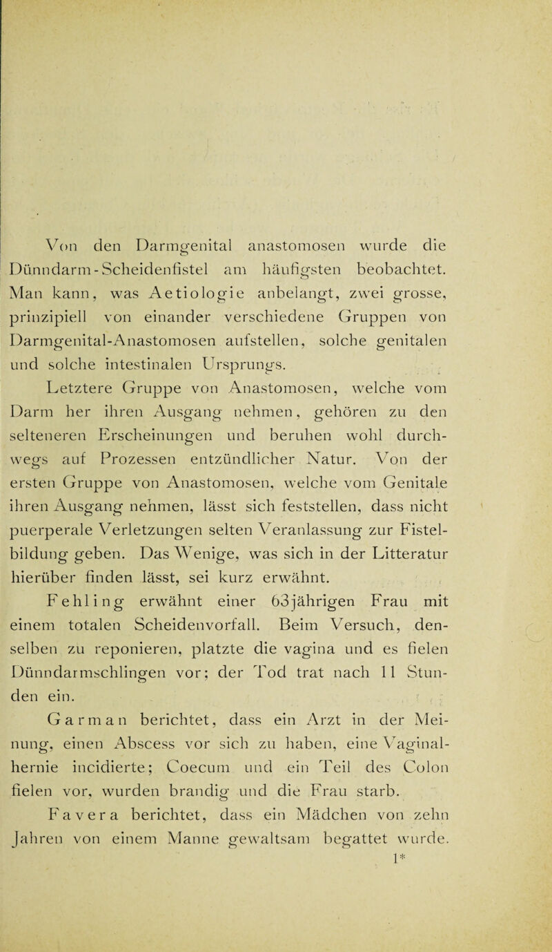 Von den Darmgenital anastomosen wurde die c> Dünndarm-Scheidenfistel am häufigsten beobachtet. Man kann, was Aetiologie anbelangt, zwei grosse, prinzipiell von einander verschiedene Gruppen von Darmgenital-Anastomosen aufstellen, solche genitalen und solche intestinalen Ursprungs. Letztere Gruppe von Anastomosen, welche vom Darm her ihren Ausgang nehmen, gehören zu den selteneren Erscheinungen und beruhen wohl durch¬ wegs auf Prozessen entzündlicher Natur. Von der ersten Gruppe von Anastomosen, welche vom Genitale ihren Ausgang nehmen, lässt sich feststellen, dass nicht puerperale Verletzungen selten Veranlassung zur Fistel¬ bildung geben. Das Wenige, was sich in der Litteratur hierüber finden lässt, sei kurz erwähnt. Fehling erwähnt einer 63jährigen Frau mit einem totalen Scheidenvorfall. Beim Versuch, den¬ selben zu reponieren, platzte die vagina und es fielen Dünndarmschlingen vor; der Tod trat nach 11 Stun¬ den ein. G arm an berichtet, dass ein Arzt in der Mei¬ nung, einen Abscess vor sich zu haben, eine Vaginal¬ hernie incidierte; Coecum und ein Teil des Colon fielen vor, wurden brandig und die Frau starb. Favera berichtet, dass ein Mädchen von zehn Jahren von einem Manne gewaltsam begattet wurde. 1*