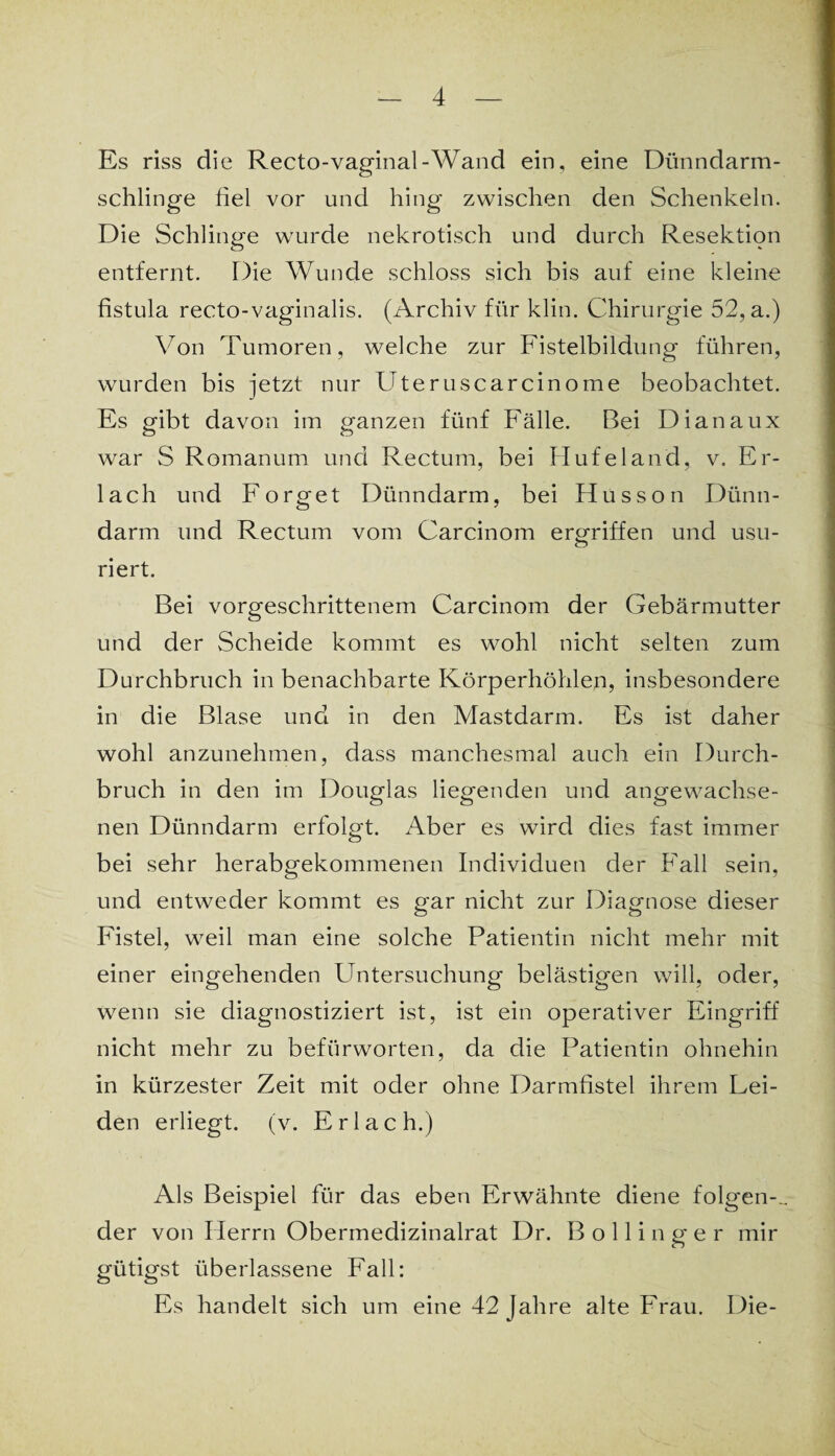 Es riss die Recto-vaginal-Wand ein, eine Dünndarm¬ schlinge fiel vor und hing zwischen den Schenkeln. Die Schlinge wurde nekrotisch und durch Resektion entfernt. Die Wunde schloss sich bis auf eine kleine fistula recto-vaginalis. (Archiv für klin. Chirurgie 52, a.) Von Tumoren, welche zur Fistelbildung führen, wurden bis jetzt nur Uteruscarcinome beobachtet. Es gibt davon im ganzen fünf Fälle. Bei Dianaux war S Romanum und Rectum, bei Hufeland, v. Er¬ lach und Forget Dünndarm, bei Husson Dünn¬ darm und Rectum vom Carcinom ergriffen und usu- riert. Bei vorgeschrittenem Carcinom der Gebärmutter und der Scheide kommt es wohl nicht selten zum Durchbruch in benachbarte Körperhöhlen, insbesondere in die Blase und in den Mastdarm. Es ist daher wohl anzunehmen, dass manchesmal auch ein Durch¬ bruch in den im Douglas liegenden und angewachse¬ nen Dünndarm erfolgt. Aber es wird dies fast immer bei sehr herabgekommenen Individuen der Fall sein, und entweder kommt es gar nicht zur Diagnose dieser Fistel, weil man eine solche Patientin nicht mehr mit einer eingehenden Untersuchung belästigen will, oder, wenn sie diagnostiziert ist, ist ein operativer Eingriff nicht mehr zu befürworten, da die Patientin ohnehin in kürzester Zeit mit oder ohne Darmfistel ihrem Lei¬ den erliegt, (v. Erlach.) Als Beispiel für das eben Erwähnte diene folgen-^ der von Herrn Obermedizinalrat Dr. Bollinger mir gütigst überlassene Fall: Es handelt sich um eine 42 Jahre alte Frau. Die-