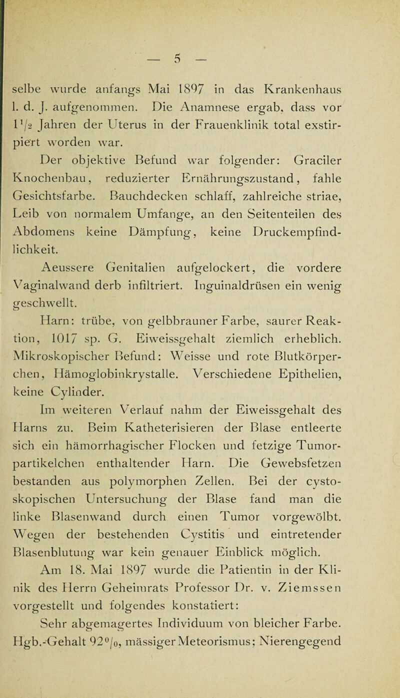 selbe wurde anfangs Mai 1897 in das Krankenhaus 1. d. J. aufgenommen. Die Anamnese ergab, dass vor D/2 Jahren der Uterus in der Frauenklinik total exstir- piert worden war. Der objektive Befund war folgender: Graciler Knochenbau, reduzierter Ernährungszustand, fahle Gesichtsfarbe. Bauchdecken schlaff, zahlreiche striae, Leib von normalem Umfange, an den Seitenteilen des Abdomens keine Dämpfung, keine Druckempfind¬ lichkeit. Aeussere Genitalien aufgelockert, die vordere Vaginalwand derb infiltriert. Inguinaldrüsen ein wenig geschwellt. Harn: trübe, von gelbbrauner Farbe, saurer Reak¬ tion, 1017 sp. G. Eiweissgehalt ziemlich erheblich. Mikroskopischer Befund: Weisse und rote Blutkörper¬ chen, Hämoglobinkrystalle. Verschiedene Epithelien, keine Cylinder. Im weiteren Verlauf nahm der Eiweissgehalt des Harns zu. Beim Katheterisieren der Blase entleerte sich ein hämorrhagischer Flocken und fetzige Tumor¬ partikelchen enthaltender Harn. Die Gewebsfetzen bestanden aus polymorphen Zellen. Bei der cysto- skopischen Untersuchung der Blase fand man die linke Blasenwand durch einen Tumor vorgewölbt. Wegen der bestehenden Cystitis und eintretender Blasenblutung war kein genauer Einblick möglich. Am 18. Mai 1897 wurde die Patientin in der Kli¬ nik des Herrn Geheimrats Professor Dr. v. Ziemssen vorgestellt und folgendes konstatiert: Sehr abgemagertes Individuum von bleicher Farbe. Hgb.-Gehalt 92°/o, mässigerMeteorismus; Nierengegend