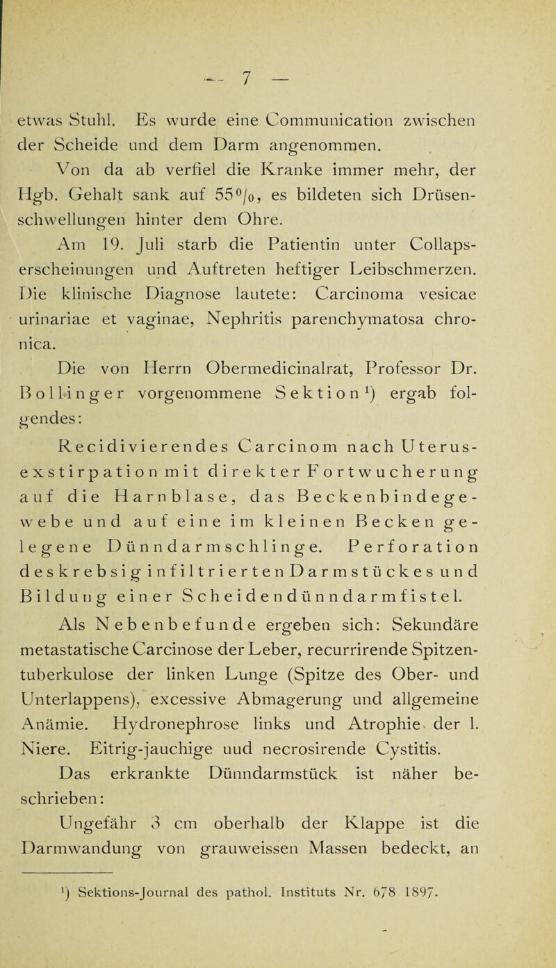 etwas Stuhl. Es wurde eine Communication zwischen der Scheide und dem Darm angenommen. Von da ab verfiel die Kranke immer mehr, der Ilgb. Gehalt sank auf 55°/o, es bildeten sich Drüsen¬ schwellungen hinter dem Ohre. Arn 19. Juli starb die Patientin unter Collaps- erscheinungen und Auftreten heftiger Leibschmerzen. Die klinische Diagnose lautete: Carcinoma vesicae urinariae et vaginae, Nephritis parenchymatosa chro¬ nica. Die von Herrn Obermedicinalrat, Professor Dr. B o 11 i n g e r vorgenommene Sektion1) ergab fol¬ gendes: Recidivierendes Carcinom nach Uterus¬ exstirpation mit direkter Fortwucherung auf die Harnblase, das Beckenbindege¬ webe und auf eine im kleinen Becken ge¬ legene Dünndarmschlinge. Perforation deskrebsig infiltriertenDarmstückes und Bildung einer Scheidendünndarmfistel. Als Nebenbefunde ergeben sich: Sekundäre metastatische Carcinose der Leber, recurrirende Spitzen¬ tuberkulose der linken Lunge (Spitze des Ober- und Unterlappens), excessive Abmagerung und allgemeine Anämie. Hydronephrose links und Atrophie der 1. Niere. Eitrig-jauchige uud necrosirende Cystitis. Das erkrankte Dünndarmstück ist näher be¬ schrieben : Ungefähr 3 cm oberhalb der Klappe ist die Darmwandung von grauweissen Massen bedeckt, an 9 Sektions-Journal des pathol. Instituts Nr. 6/8 189/.
