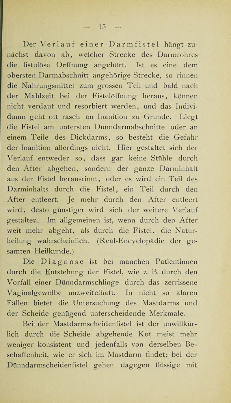 Der Verlauf einer Darmfistel hängt zu¬ nächst davon ab, welcher Strecke des Darmrohres die fistulöse Oeffnung angehört. Ist es eine dem obersten Darmabschnitt angehörige Strecke, so rinnen die Nahrungsmittel zum grossen Teil und bald nach der Mahlzeit bei der Fistelöffnung heraus, können nicht verdaut und resorbiert werden, und das Indivi¬ duum geht oft rasch an Inanition zu Grunde. Liegt die Fistel am untersten Dünndarmabschnitte oder an einem Teile des Dickdarms, so besteht die Gefahr der Inanition allerdings nicht. Hier gestaltet sich der Verlauf entweder so, dass gar keine Stühle durch den After abgehen, sondern der ganze Darminhalt aus der Fistel herausrinnt, oder es wird ein Teil des Darminhalts durch die Fistel, ein Teil durch den After entleert. Je mehr durch den After entleert wird, desto günstiger wird sich der weitere Verlauf gestalten. Im allgemeinen ist, wenn durch den After weit mehr abgeht, als durch die Fistel, die Natur¬ heilung wahrscheinlich. (Real-Encvclopädie der ge¬ samten Heilkunde.) Die Diagnose ist bei manchen Patientinnen durch die Entstehung der Fistel, wie z. B. durch den Vorfall einer Dünndarmschlinge durch das zerrissene Vaginalgewölbe unzweifelhaft. In nicht so klaren Fällen bietet die Untersuchung des Mastdarms und der Scheide genügend unterscheidende Merkmale. Bei der Mastdarmscheidenfistel ist der unwillkür¬ lich durch die Scheide abgehende Kot meist mehr weniger konsistent und jedenfalls von derselben Be¬ schaffenheit, wie er sich im Mastdarm findet; bei der Dünndarmscheidenfistel gehen dagegen flüssige mit