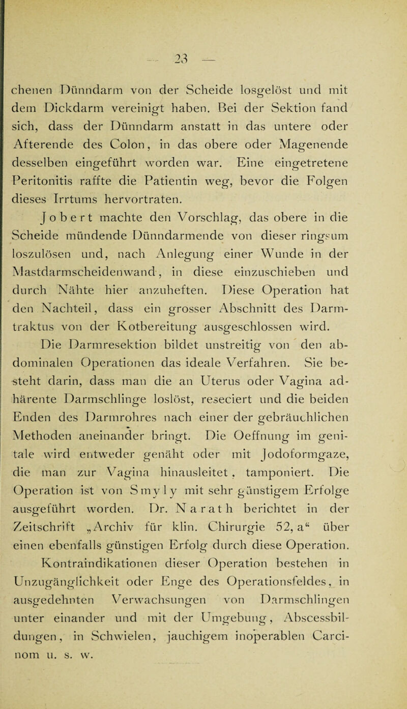 chenen Dünndarm von der Scheide losgelöst und mit dem Dickdarm vereinigt haben. Bei der Sektion fand sich, dass der Dünndarm anstatt in das untere oder Afterende des Colon, in das obere oder Magenende desselben eingeführt worden war. Eine eingetretene Peritonitis raffte die Patientin weg, bevor die Folgen dieses Irrtums hervortraten. J o b e r t machte den Vorschlag, das obere in die Scheide mündende Dünndarmende von dieser ringsum loszulösen und, nach Anlegung einer Wunde in der Mastdarmscheidenwand, in diese einzuschieben und durch Nähte hier anzuheften. Diese Operation hat den Nachteil, dass ein grosser Abschnitt des Darm- traktus von der Kotbereitung ausgeschlossen wird. Die Darmresektion bildet unstreitig von den ab¬ dominalen Operationen das ideale Verfahren. Sie be¬ steht darin, dass man die an Uterus oder Vagina ad- härente Darmschlinge loslöst, reseciert und die beiden Enden des Darmrohres nach einer der gebräuchlichen Methoden aneinander bringt. Die Oeffnung im geni¬ tale wird entweder genäht oder mit Jodoformgaze, die man zur Vagina hinausleitet , tamponiert. Die Operation ist von Smyly mit sehr günstigem Erfolge ausgeführt worden. Dr. Narath berichtet in der Zeitschrift „Archiv für klin. Chirurgie 52, a“ über einen ebenfalls günstigen Erfolg durch diese Operation. Kontraindikationen dieser Operation bestehen in Unzugänglichkeit oder Enge des Operationsfeldes, in ausgedehnten Verwachsungen von Darmschlingen unter einander und mit der Umgebung, Abscessbil- düngen, in Schwielen, jauchigem inoperablen Carci- nom u. s. w.