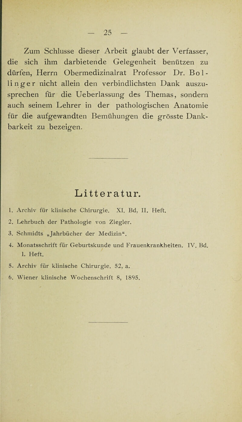 Zum Schlüsse dieser Arbeit glaubt der Verfasser, die sich ihm darbietende Gelegenheit benützen zu dürfen, Herrn Obermedizinalrat Professor Dr. Bol- linger nicht allein den verbindlichsten Dank auszu¬ sprechen für die Ueberlassung des Themas, sondern auch seinem Lehrer in der pathologischen Anatomie für die aufgewandten Bemühungen die grösste Dank¬ barkeit zu bezeigen. Litteratur. 1. Archiv für klinische Chirurgie. XI. Bd, II. Heft. 2. Lehrbuch der Pathologie von Ziegler. 3. Schmidts „Jahrbücher der Medizin“. 4. Monatsschrift für Geburtskunde und Frauenkrankheiten. IV. Bd. 1. Heft. 5. Archiv für klinische Chirurgie. 52, a. 6. Wiener klinische Wochenschrift 8, 1895.
