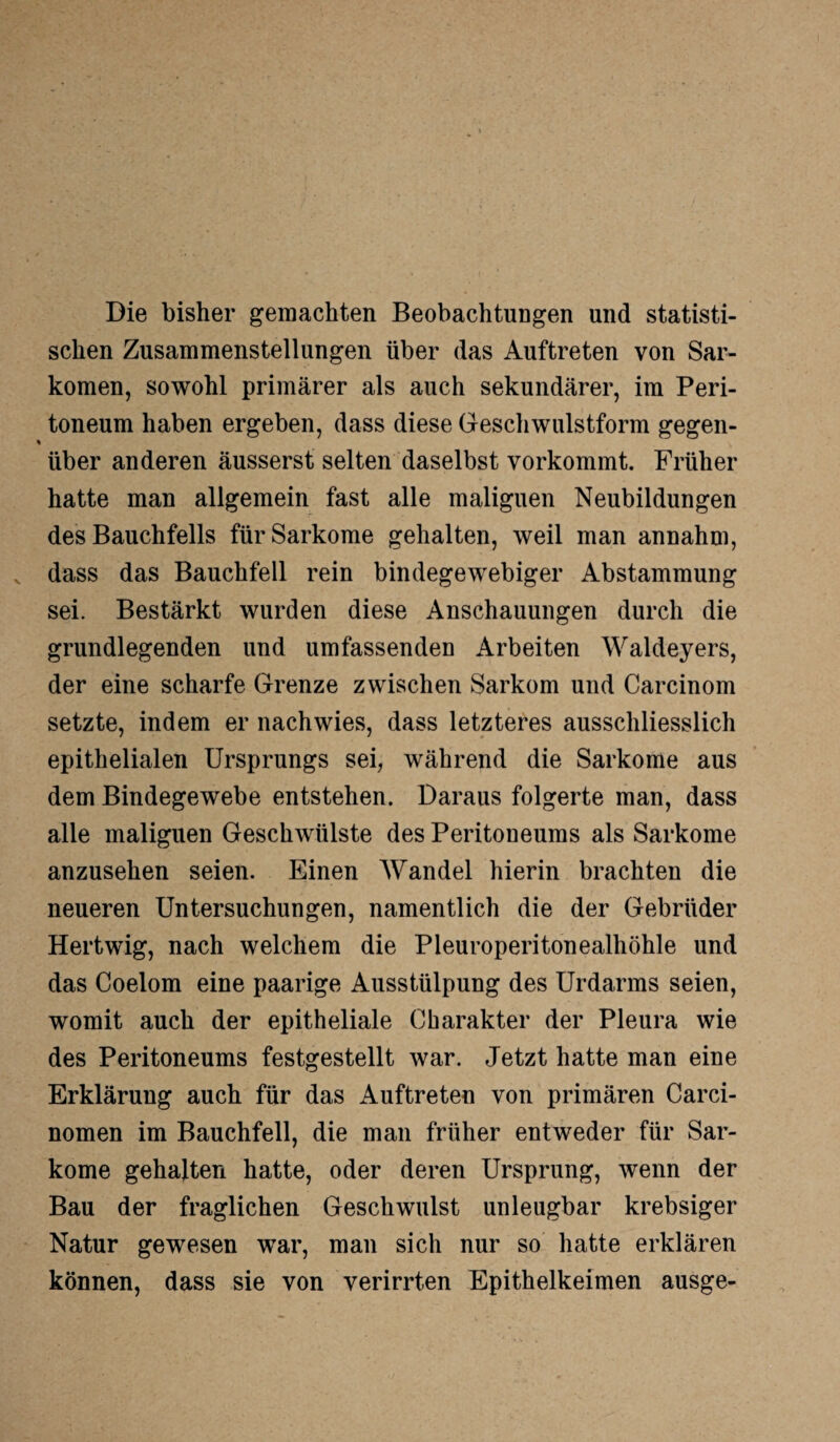 Die bisher gemachten Beobachtungen und statisti¬ schen Zusammenstellungen über das Auftreten von Sar¬ komen, sowohl primärer als auch sekundärer, im Peri¬ toneum haben ergeben, dass diese Geschwulstform gegen- % über anderen äusserst selten daselbst vorkommt. Früher hatte man allgemein fast alle malignen Neubildungen des Bauchfells für Sarkome gehalten, weil man annahm, dass das Bauchfell rein bindegewebiger Abstammung sei. Bestärkt wurden diese Anschauungen durch die grundlegenden und umfassenden Arbeiten Waldeyers, der eine scharfe Grenze zwischen Sarkom und Carcinom setzte, indem er nachwies, dass letzteres ausschliesslich epithelialen Ursprungs sei, während die Sarkome aus dem Bindegewebe entstehen. Daraus folgerte man, dass alle maliguen Geschwülste des Peritoneums als Sarkome anzusehen seien. Einen Wandel hierin brachten die neueren Untersuchungen, namentlich die der Gebrüder Hertwig, nach welchem die Pleuroperitonealhöhle und das Coelom eine paarige Ausstülpung des Urdarms seien, womit auch der epitheliale Charakter der Pleura wie des Peritoneums festgestellt war. Jetzt hatte man eine Erklärung auch für das Auftreten von primären Carci- nomen im Bauchfell, die man früher entweder für Sar¬ kome gehalten hatte, oder deren Ursprung, wenn der Bau der fraglichen Geschwulst unleugbar krebsiger Natur gewesen war, man sich nur so hatte erklären können, dass sie von verirrten Epithelkeimen ausge-