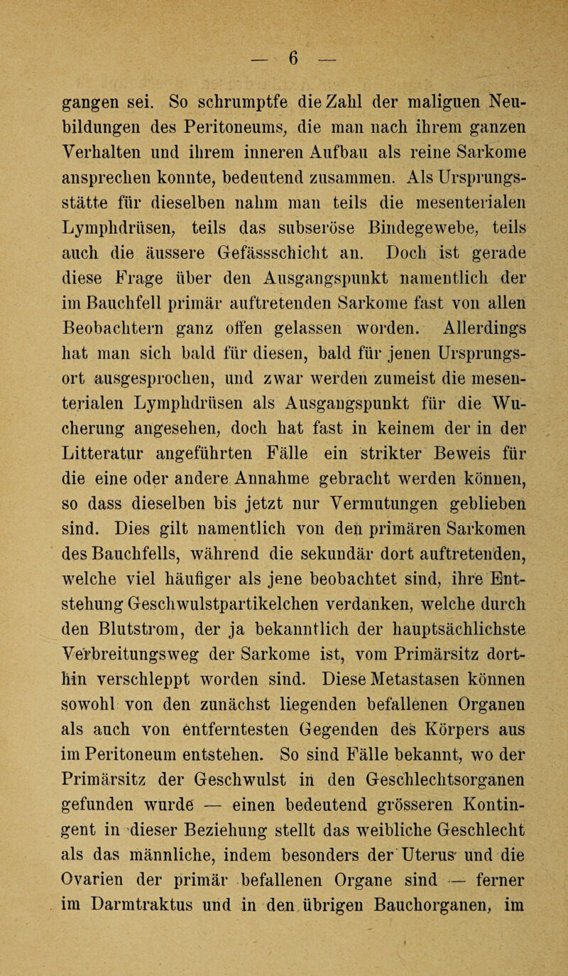 gangen sei. So schrnmptfe die Zahl der maliguen Neu¬ bildungen des Peritoneums, die man nach ihrem ganzen Verhalten und ihrem inneren Aufbau als reine Sarkome ansprechen konnte, bedeutend zusammen. Als Ursprungs¬ stätte für dieselben nahm man teils die mesenterialen Lymphdrüsen, teils das subseröse Bindegewebe, teils auch die äussere Gefässschicht an. Doch ist gerade diese Frage über den Ausgangspunkt namentlich der im Bauchfell primär auftretenden Sarkome fast von allen Beobachtern ganz offen gelassen worden. Allerdings hat man sich bald für diesen, bald für jenen Ursprungs¬ ort ausgesprochen, und zwar werden zumeist die mesen¬ terialen Lymphdrüsen als Ausgangspunkt für die Wu¬ cherung angesehen, doch hat fast in keinem der in der Litteratur angeführten Fälle ein strikter Beweis für die eine oder andere Annahme gebracht werden können, so dass dieselben bis jetzt nur Vermutungen geblieben sind. Dies gilt namentlich von den primären Sarkomen des Bauchfells, während die sekundär dort auftretenden, welche viel häufiger als jene beobachtet sind, ihre Ent¬ stehung Geschwulstpartikelchen verdanken, welche durch den Blutstrom, der ja bekanntlich der hauptsächlichste Verbreitungsweg der Sarkome ist, vom Primärsitz dort¬ hin verschleppt worden sind. Diese Metastasen können sowohl von den zunächst liegenden befallenen Organen als auch von entferntesten Gegenden des Körpers aus im Peritoneum entstehen. So sind Fälle bekannt, wo der Primärsitz der Geschwulst in den Geschlechtsorganen gefunden wurde — einen bedeutend grösseren Kontin¬ gent in dieser Beziehung stellt das weibliche Geschlecht als das männliche, indem besonders der Uterus' und die Ovarien der primär befallenen Organe sind — ferner im Darmtraktus und in den übrigen Bauchorganen, im