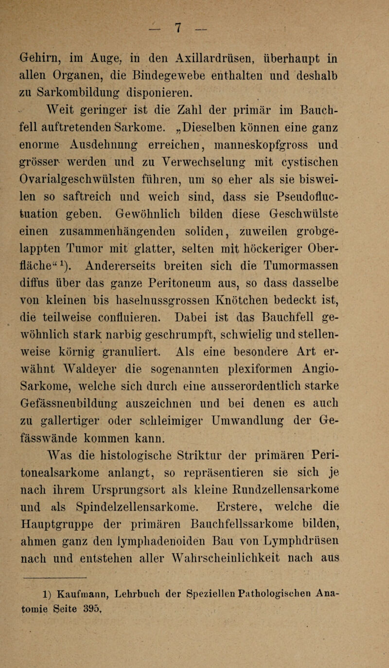 Gehirn, im Äuge, in den Axillardrüsen, überhaupt in allen Organen, die Bindegewebe enthalten und deshalb zu Sarkombildung disponieren. Weit geringer ist die Zahl der primär im Bauch¬ fell auftretenden Sarkome. „Dieselben können eine ganz enorme Ausdehnung erreichen, manneskopfgross und grösser werden und zu Verwechselung mit cystischen Ovarialgeschwülsten führen, um so eher als sie biswei¬ len so saftreich und weich sind, dass sie Pseudofluc- tuation geben. Gewöhnlich bilden diese Geschwülste einen zusammenhängenden soliden, zuweilen grobge¬ lappten Tumor mit glatter, selten mit höckeriger Ober¬ fläche“ 1). Andererseits breiten sich die Tumormassen diffus über das ganze Peritoneum aus, so dass dasselbe von kleinen bis haselnussgrossen Knötchen bedeckt ist, die teilweise confluieren. Dabei ist das Bauchfell ge¬ wöhnlich stark narbig geschrumpft, schwielig und stellen¬ weise körnig granuliert. Als eine besondere Art er¬ wähnt Waldeyer die sogenannten plexiformen Angio- Sarkome, welche sich durch eine ausserordentlich starke Gefässneubildung auszeichnen und bei denen es auch zu gallertiger oder schleimiger Umwandlung der Ge- fässwände kommen kann. Was die histologische Striktur der primären Peri¬ tonealsarkome anlangt, so repräsentieren sie sich je nach ihrem Ursprungsort als kleine Rundzellensarkome und als Spindelzellensarkome. Erstere, welche die Hauptgruppe der primären Bauchfellssarkome bilden, ahmen ganz den lymphadenoiden Bau von Lymphdrüsen nach und entstehen aller Wahrscheinlichkeit nach aus 1) Kaufmann, Lehrbuch der Speziellen Pathologischen Ana¬ tomie Seite 395,