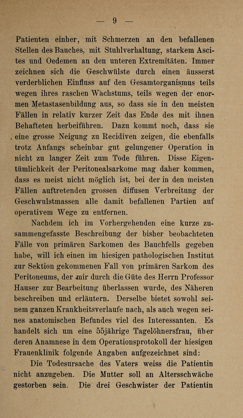 Patienten einher, mit Schmerzen an den befallenen Stellen des Bauches, mit Stuhlverhaltung, starkem Asci¬ tes und Oedemen an den unteren Extremitäten. Immer zeichnen sich die Geschwülste durch einen äusserst verderblichen Einfluss auf den Gesamtorganismus teils wegen ihres raschen Wachstums, teils wegen der enor¬ men Metastasenbildung aus, so dass sie in den meisten Fällen in relativ kurzer Zeit das Ende des mit ihnen Behafteten herbeiführen. Dazu kommt noch, dass sie , eine grosse Neigung zu Recidiven zeigen, die ebenfalls trotz Anfangs scheinbar gut gelungener Operation in nicht zu langer Zeit zum Tode führen. Disse Eigen¬ tümlichkeit der Peritonealsarkome mag daher kommen, dass es meist nicht möglich ist, bei der in den meisten Fällen auftretenden grossen diffusen Verbreitung der Geschwulstmassen alle damit befallenen Partien auf operativem Wege zu entfernen. Nachdem ich im Vorhergehenden eine kurze zu¬ sammengefasste Beschreibung der bisher beobachteten Fälle von primären Sarkomen des Bauchfells gegeben habe, will ich einen im hiesigen pathologischen Institut zur Sektion gekommenen Fall von primären Sarkom des Peritoneums, der mir durch die Güte des Herrn Professor Hauser zur Bearbeitung überlassen wurde, des Näheren beschreiben und erläutern. Derselbe bietet sowohl sei¬ nem ganzen Krankheitsverlaufe nach, als auch wegen sei¬ nes anatomischen Befundes viel des Interessanten. Es handelt sich um eine 55jährige Tagelöhnersfrau, über deren Anamnese in dem Operationsprotokoll der hiesigen Frauenklinik folgende Angaben aufgezeichnet sind: Die Todesursache des Vaters weiss die Patientin nicht anzugeben. Die Mutter soll an Altersschwäche gestorben sein. Die drei Geschwister der Patientin