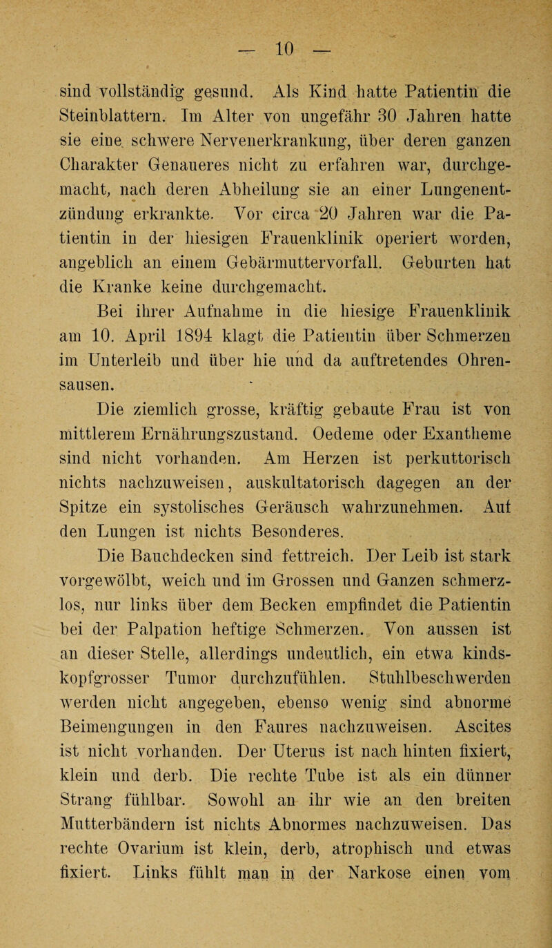 sind vollständig gesund. Als Kind hatte Patientin die Steinblattern. Im Alter von ungefähr 30 Jahren hatte sie eiue schwere Nervenerkrankung, über deren ganzen Charakter Genaueres nicht zu erfahren war, durchge¬ macht, nach deren Abheilung sie an einer Lungenent¬ zündung erkrankte. Vor circa 20 Jahren war die Pa¬ tientin in der hiesigen Frauenklinik operiert worden, angeblich an einem Gebärmuttervorfall. Geburten hat die Kranke keine durchgemacht. Bei ihrer Aufnahme in die hiesige Frauenklinik am 10. April 1891 klagt die Patientin über Schmerzen im Unterleib und über hie und da auftretendes Ohren¬ sausen. Die ziemlich grosse, kräftig gebaute Frau ist von mittlerem Ernährungszustand. Oedeme oder Exantheme sind nicht vorhanden. Am Herzen ist perkuttorisch nichts nachzuweisen, auskultatorisch dagegen an der Spitze ein systolisches Geräusch wahrzunehmen. Aut den Lungen ist nichts Besonderes. Die Bauchdecken sind fettreich. Der Leib ist stark vorgewölbt, weich und im Grossen und Ganzen schmerz¬ los, nur links über dem Becken empfindet die Patientin bei der Palpation heftige Schmerzen. Von aussen ist an dieser Stelle, allerdings undeutlich, ein etwa kinds¬ kopfgrosser Tumor durchzufühlen. Stuhlbeschwerden werden nicht angegeben, ebenso wenig sind abnorme Beimengungen in den Faures nachzuweisen. Ascites ist nicht vorhanden. Der Uterus ist nach hinten fixiert, klein und derb. Die rechte Tube ist als ein dünner Strang fühlbar. Sowohl an ihr wie an den breiten Mutterbändern ist nichts Abnormes nachzuweisen. Das rechte Ovarium ist klein, derb, atrophisch und etwas fixiert. Links fühlt man in der Narkose einen vom