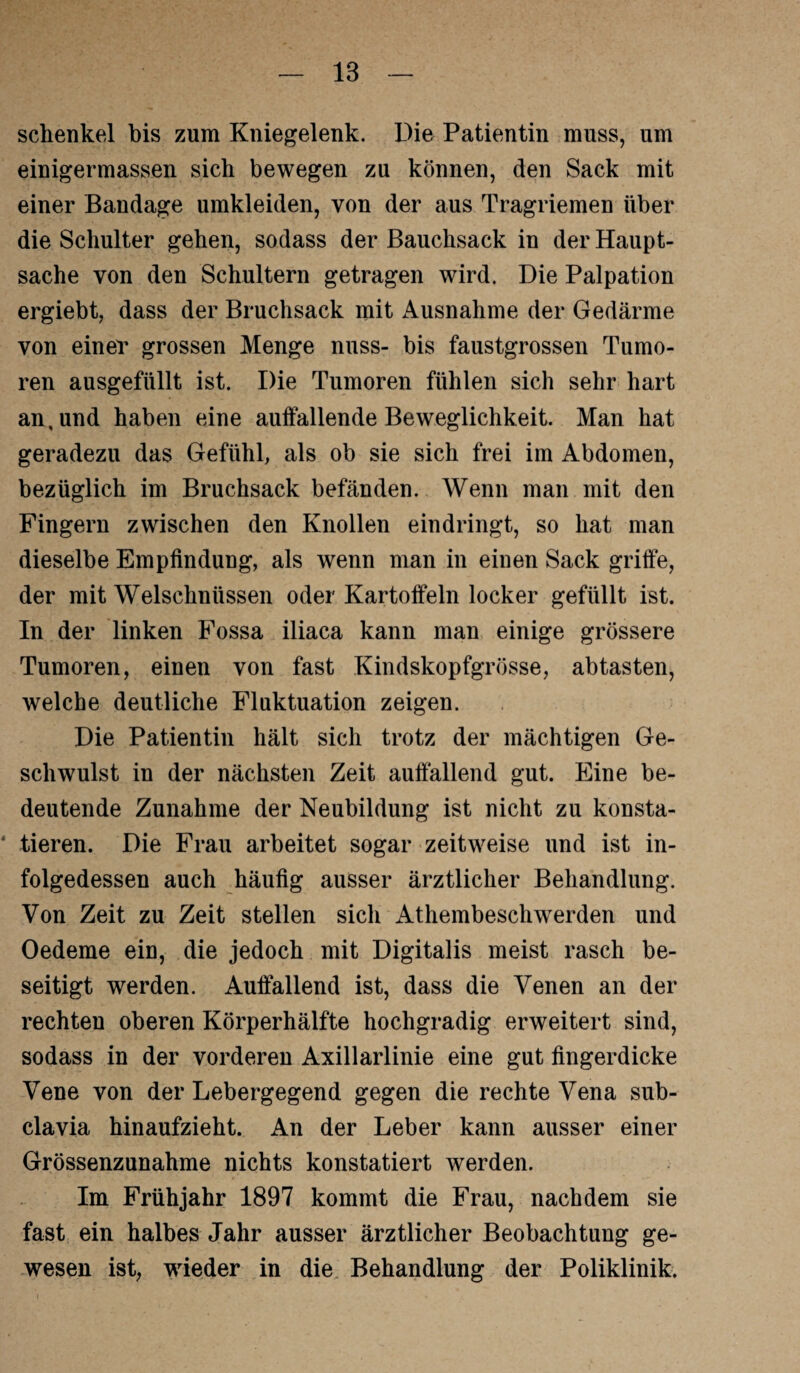 Schenkel bis zum Kniegelenk. Die Patientin muss, um einigermassen sich bewegen zu können, den Sack mit einer Bandage umkleiden, von der aus Tragriemen über die Schulter gehen, sodass der Bauchsack in der Haupt¬ sache von den Schultern getragen wird. Die Palpation ergiebt, dass der Bruchsack mit Ausnahme der Gedärme von einer grossen Menge nuss- bis faustgrossen Tumo¬ ren ausgefüllt ist. Die Tumoren fühlen sich sehr hart an, und haben eine auffallende Beweglichkeit. Man hat geradezu das Gefühl, als ob sie sich frei im Abdomen, bezüglich im Bruchsack befänden. Wenn man mit den Fingern zwischen den Knollen ein dringt, so hat man dieselbe Empfindung, als wenn man in einen Sack griffe, der mit Welschnüssen oder Kartoffeln locker gefüllt ist. In der linken Fossa iliaca kann man einige grössere Tumoren, einen von fast Kindskopfgrösse, abtasten, welche deutliche Fluktuation zeigen. Die Patientin hält sich trotz der mächtigen Ge¬ schwulst in der nächsten Zeit auffallend gut. Eine be¬ deutende Zunahme der Neubildung ist nicht zu konsta- * tieren. Die Frau arbeitet sogar zeitweise und ist in¬ folgedessen auch häufig ausser ärztlicher Behandlung. Von Zeit zu Zeit stellen sich Athembeschwerden und Oedeme ein, die jedoch mit Digitalis meist rasch be¬ seitigt werden. Auffallend ist, dass die Venen an der rechten oberen Körperhälfte hochgradig erweitert sind, sodass in der vorderen Axillarlinie eine gut fingerdicke Vene von der Lebergegend gegen die rechte Vena sub¬ clavia hinaufzieht. An der Leber kann ausser einer Grössenzunahme nichts konstatiert werden. Im Frühjahr 1897 kommt die Frau, nachdem sie fast ein halbes Jahr ausser ärztlicher Beobachtung ge¬ wesen ist, wieder in die Behandlung der Poliklinik.