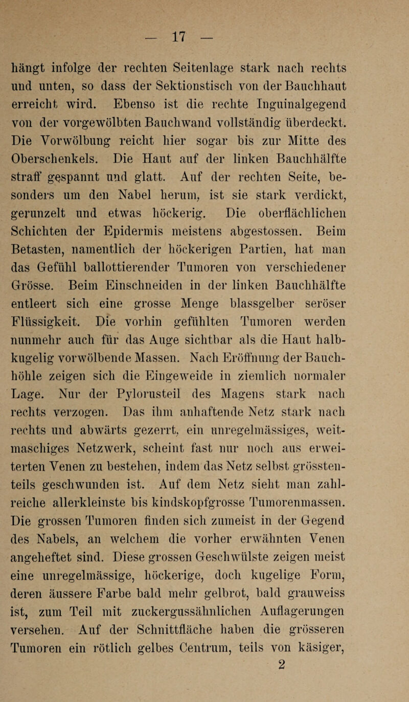 hängt infolge der rechten Seitenlage stark nach rechts und unten, so dass der Sektionstisch von der Bauchhaut erreicht wird. Ebenso ist die rechte Iuguinalgegend von der vorgewölbten Bauchwand vollständig überdeckt. Die Vorwölbung reicht hier sogar bis zur Mitte des Oberschenkels. Die Haut auf der linken Bauchhälfte stralf gespannt und glatt. Auf der rechten Seite, be¬ sonders um den Nabel herum, ist sie stark verdickt, gerunzelt und etwas höckerig. Die oberflächlichen Schichten der Epidermis meistens abgestossen. Beim Betasten, namentlich der höckerigen Partien, hat man das Gefühl ballottierender Tumoren von verschiedener Grösse. Beim Einschneiden in der linken Bauchhälfte entleert sich eine grosse Menge blassgelber seröser Flüssigkeit. Die vorhin gefühlten Tumoren werden nunmehr auch für das Auge sichtbar als die Haut halb¬ kugelig vorwölbende Massen. Nach Eröffnung der Bauch¬ höhle zeigen sich die Eingeweide in ziemlich normaler Lage. Nur der Pylorusteil des Magens stark nach rechts verzogen. Das ihm anhaftende Netz stark nach rechts und abwärts gezerrt, ein unregelmässiges, weit¬ maschiges Netzwerk, scheint fast nur noch aus erwei¬ terten Venen zu bestehen, indem das Netz selbst grössten¬ teils geschwunden ist. Auf dem Netz sieht man zahl¬ reiche allerkleinste bis kindskopfgrosse Tumorenmassen. Die grossen Tumoren finden sich zumeist in der Gegend des Nabels, an welchem die vorher erwähnten Venen angeheftet sind. Diese grossen Geschwülste zeigen meist eine unregelmässige, höckerige, doch kugelige Form, deren äussere Farbe bald mehr gelbrot, bald grauweiss ist, zum Teil mit zuckergussähnlichen Auflagerungen versehen. Auf der Schnittfläche haben die grösseren Tumoren ein rötlich gelbes Centrum, teils von käsiger, 2