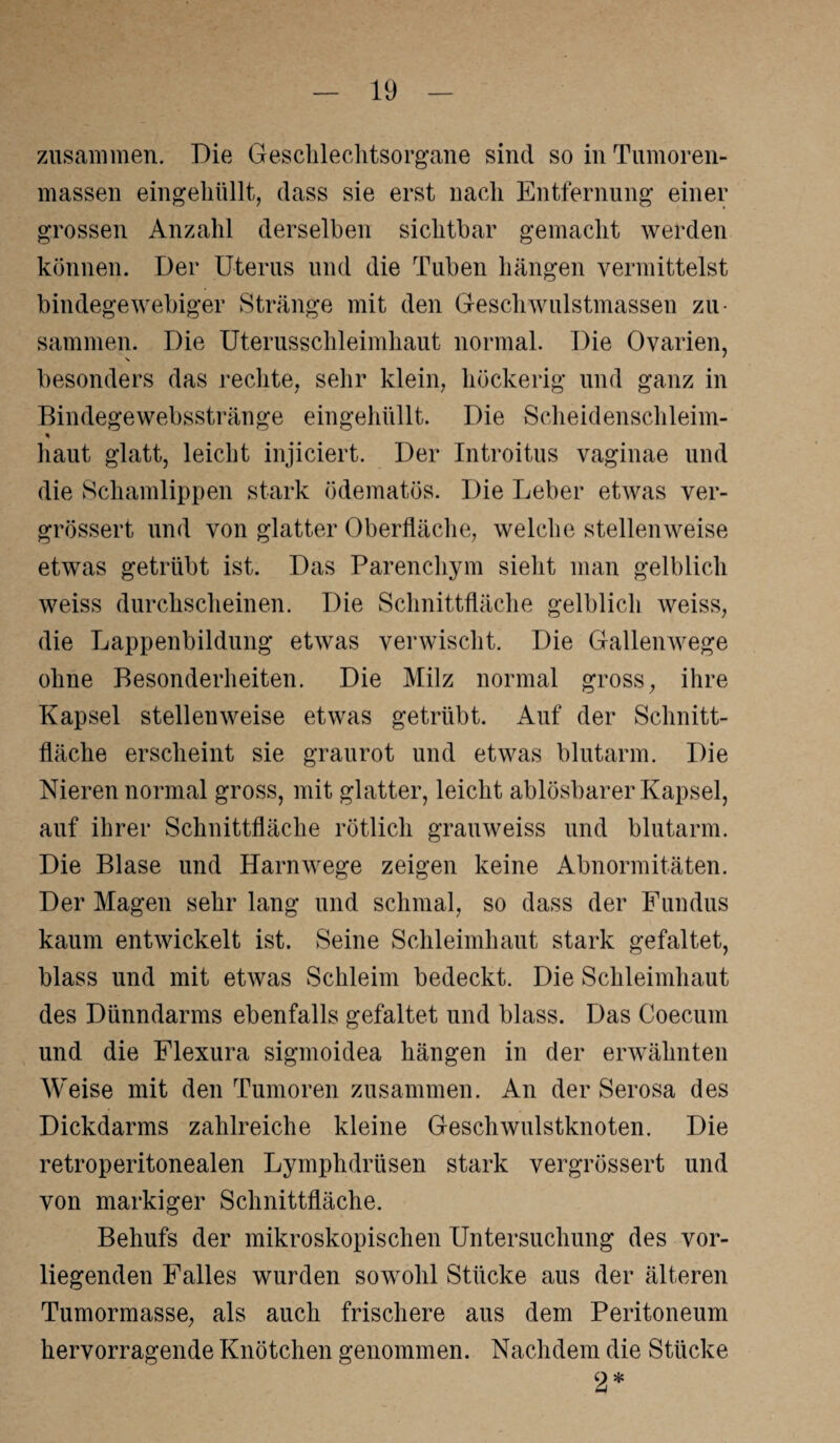 zusammen. Die Geschlechtsorgane sind so in Tumoren¬ massen eingehüllt, dass sie erst nach Entfernung einer grossen Anzahl derselben sichtbar gemacht werden können. Der Uterus und die Tuben hängen vermittelst bindegewebiger Stränge mit den Geschwulstmassen zu¬ sammen. Die Uterusschleimhaut normal. Die Ovarien, besonders das rechte, sehr klein, höckerig und ganz in Bindegewebsstränge eingehüllt. Die Scheidenschleim- % haut glatt, leicht injiciert. Der Introitus vaginae und die Schamlippen stark ödematös. Die Leber etwas ver- grössert und von glatter Oberfläche, welche stellenweise etwas getrübt ist. Das Parenchym sieht man gelblich weiss durchscheinen. Die Schnittfläche gelblich weiss, die Lappenbildung etwas verwischt. Die Gallenwege ohne Besonderheiten. Die Milz normal gross, ihre Kapsel stellenweise etwas getrübt. Auf der Schnitt¬ fläche erscheint sie graurot und etwas blutarm. Die Nieren normal gross, mit glatter, leicht ablösbarer Kapsel, auf ihrer Schnittfläche rötlich grauweiss und blutarm. Die Blase und Harnwege zeigen keine Abnormitäten. Der Magen sehr lang und schmal, so dass der Fundus kaum entwickelt ist. Seine Schleimhaut stark gefaltet, blass und mit etwas Schleim bedeckt. Die Schleimhaut des Dünndarms ebenfalls gefaltet und blass. Das Coecum und die Flexura sigmoidea hängen in der erwähnten Weise mit den Tumoren zusammen. An der Serosa des Dickdarms zahlreiche kleine Geschwulstknoten. Die retroperitonealen Lymphdrüsen stark vergrössert und von markiger Schnittfläche. Behufs der mikroskopischen Untersuchung des vor¬ liegenden Falles wurden sowohl Stücke aus der älteren Tumormasse, als auch frischere aus dem Peritoneum hervorragende Knötchen genommen. Nachdem die Stücke 2*