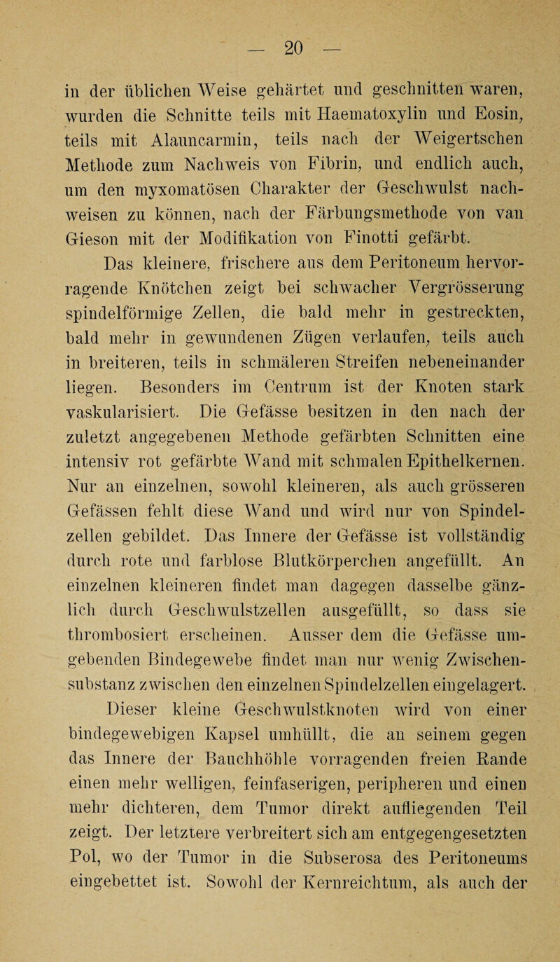 in der üblichen Weise gehärtet und geschnitten waren, wurden die Schnitte teils mit Haematoxylin und Eosin, teils mit Alauncarmin, teils nach der Weigertschen Methode zum Nachweis von Fibrin, und endlich auch, um den myxomatösen Charakter der Geschwulst nach- weisen zu können, nach der Färbungsmethode von van Gieson mit der Modifikation von Finotti gefärbt. Das kleinere, frischere aus dem Peritoneum hervor¬ ragende Knötchen zeigt bei schwacher Vergrösserung spindelförmige Zellen, die bald mehr in gestreckten, bald mehr in gewundenen Zügen verlaufen, teils auch in breiteren, teils in schmäleren Streifen nebeneinander liegen. Besonders im Centrum ist der Knoten stark vaskularisiert. Die Gefässe besitzen in den nach der zuletzt angegebenen Methode gefärbten Schnitten eine intensiv rot gefärbte Wand mit schmalen Epithelkernen. Nur an einzelnen, sowohl kleineren, als auch grösseren Gefässen fehlt diese Wand und wird nur von Spindel¬ zellen gebildet. Das Innere der Gefässe ist vollständig durch rote und farblose Blutkörperchen angefüllt. An einzelnen kleineren findet man dagegen dasselbe gänz¬ lich durch Geschwulstzellen ausgefüllt, so dass sie thrombosiert erscheinen. Ausser dem die Gefässe um¬ gebenden Bindegewebe findet man nur wenig Zwischen¬ substanz zwischen den einzelnen Spindelzellen eingelagert. Dieser kleine Geschwulstknoten wird von einer bindegewebigen Kapsel umhüllt, die an seinem gegen das Innere der Bauchhöhle vorragenden freien Rande einen mehr welligen, feinfaserigen, peripheren und einen mehr dichteren, dem Tumor direkt aufliegenden Teil zeigt. Der letztere verbreitert sich am entgegengesetzten Pol, wo der Tumor in die Subserosa des Peritoneums eingebettet ist. Sowohl der Kernreichtum, als auch der