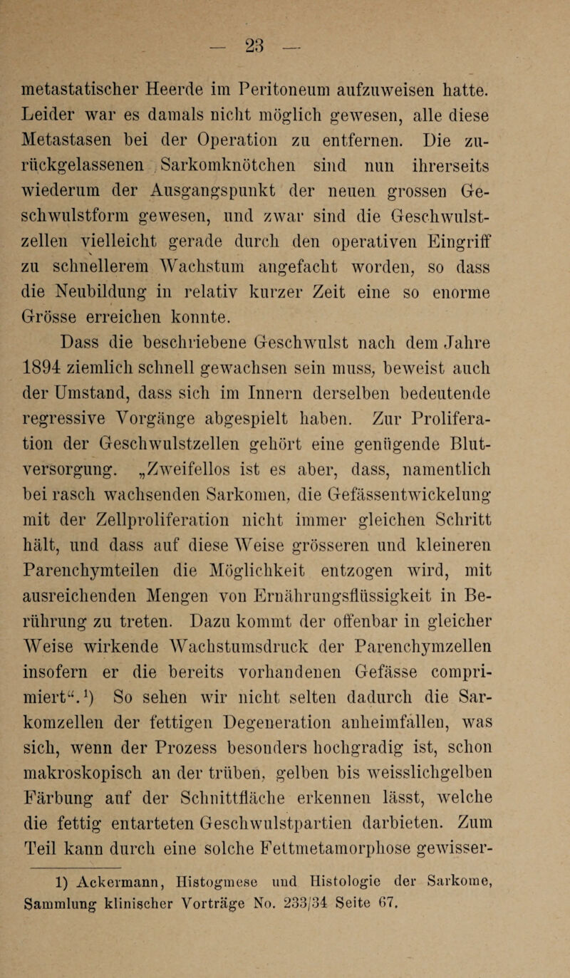 metastatischer Heerde im Peritoneum aufzuweisen hatte. Leider war es damals nicht möglich gewesen, alle diese Metastasen bei der Operation zu entfernen. Die zu¬ rückgelassenen . Sarkomknötchen sind nun ihrerseits wiederum der Ausgangspunkt der neuen grossen Ge¬ schwulstform gewesen, und zwar sind die Geschwulst¬ zellen vielleicht gerade durch den operativen Eingriff zu schnellerem Wachstum angefacht worden, so dass die Neubildung in relativ kurzer Zeit eine so enorme Grösse erreichen konnte. Dass die beschriebene Geschwulst nach dem Jahre 1894 ziemlich schnell gewachsen sein muss, beweist auch der Umstand, dass sich im Innern derselben bedeutende regressive Vorgänge abgespielt haben. Zur Prolifera¬ tion der Geschwulstzellen gehört eine genügende Blut¬ versorgung. „Zweifellos ist es aber, dass, namentlich bei rasch wachsenden Sarkomen, die Gefässentwickelung mit der Zellproliferation nicht immer gleichen Schritt hält, und dass auf diese Weise grösseren und kleineren Parenchymteilen die Möglichkeit entzogen wird, mit ausreichenden Mengen von Ernährungsflüssigkeit in Be¬ rührung zu treten. Dazu kommt der offenbar in gleicher Weise wirkende Wachstumsdruck der Parenchymzellen insofern er die bereits vorhandenen Gefässe compri- miert“.1) So sehen wir nicht selten dadurch die Sar¬ komzellen der fettigen Degeneration anheimfällen, was sich, wenn der Prozess besonders hochgradig ist, schon makroskopisch an der trüben, gelben bis weisslicligelben Färbung auf der Schnittfläche erkennen lässt, welche die fettig entarteten Geschwulstpartien darbieten. Zum Teil kann durch eine solche Fettmetamorphose gewisser- 1) Ackermann, Histogmese und Histologie der Sarkome, Sammlung klinischer Vorträge No. 233/34 Seite 67.