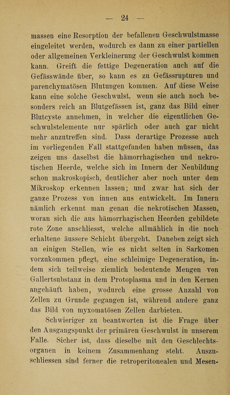 massen eine Resorption der befallenen Geschwulstmasse eingeleitet werden, wodurch es dann zu einer partiellen oder allgemeinen Verkleinerung der Geschwulst kommen kann. Greift die fettige Degeneration auch auf die Gefässwände über, so kann es zu Gefässrupturen und parenchymatösen Blutungen kommen. Auf diese Weise kann eine solche Geschwulst, wenn sie auch noch be¬ sonders reich an Blutgefässen ist, ganz das Bild einer Blutcyste annehmen, in welcher die eigentlichen Ge¬ schwulstelemente nur spärlich oder auch gar nicht mehr anzutreffen sind. Dass derartige Prozesse auch im vorliegenden Pall stattgefunden haben müssen, das zeigen uns daselbst die hämorrhagischen und nekro¬ tischen Heerde, welche sich im Innern der Neubildung schon makroskopisch, deutlicher aber noch unter dem Mikroskop erkennen lassen; und zwar hat sich der ganze Prozess von innen aus entwickelt. Im Innern nämlich erkennt man genau die nekrotischen Massen, woran sich die aus hämorrhagischen Heerden gebildete rote Zone anschliesst, welche allmählich in die noch erhaltene äussere Schicht übergeht. Daneben zeigt sich an einigen Stellen, wie es nicht selten in Sarkomen vorzukommen pflegt, eine schleimige Degeneration, in¬ dem sich teilweise ziemlich bedeutende Mengen von Gallertsubstanz in dem Protoplasma und in den Kernen angehäuft haben, wodurch eine grosse Anzahl von Zellen zu Grunde gegangen ist, während andere ganz das Bild von myxomatösen Zellen darbieten. Schwieriger zu beantworten ist die Frage über den Ausgangspunkt der primären Geschwulst in unserem Falle. Sicher ist, dass dieselbe mit den Geschlechts¬ organen in keinem Zusammenhang steht. Auszu- schliessen sind ferner die retroperitonealen und Mesen-