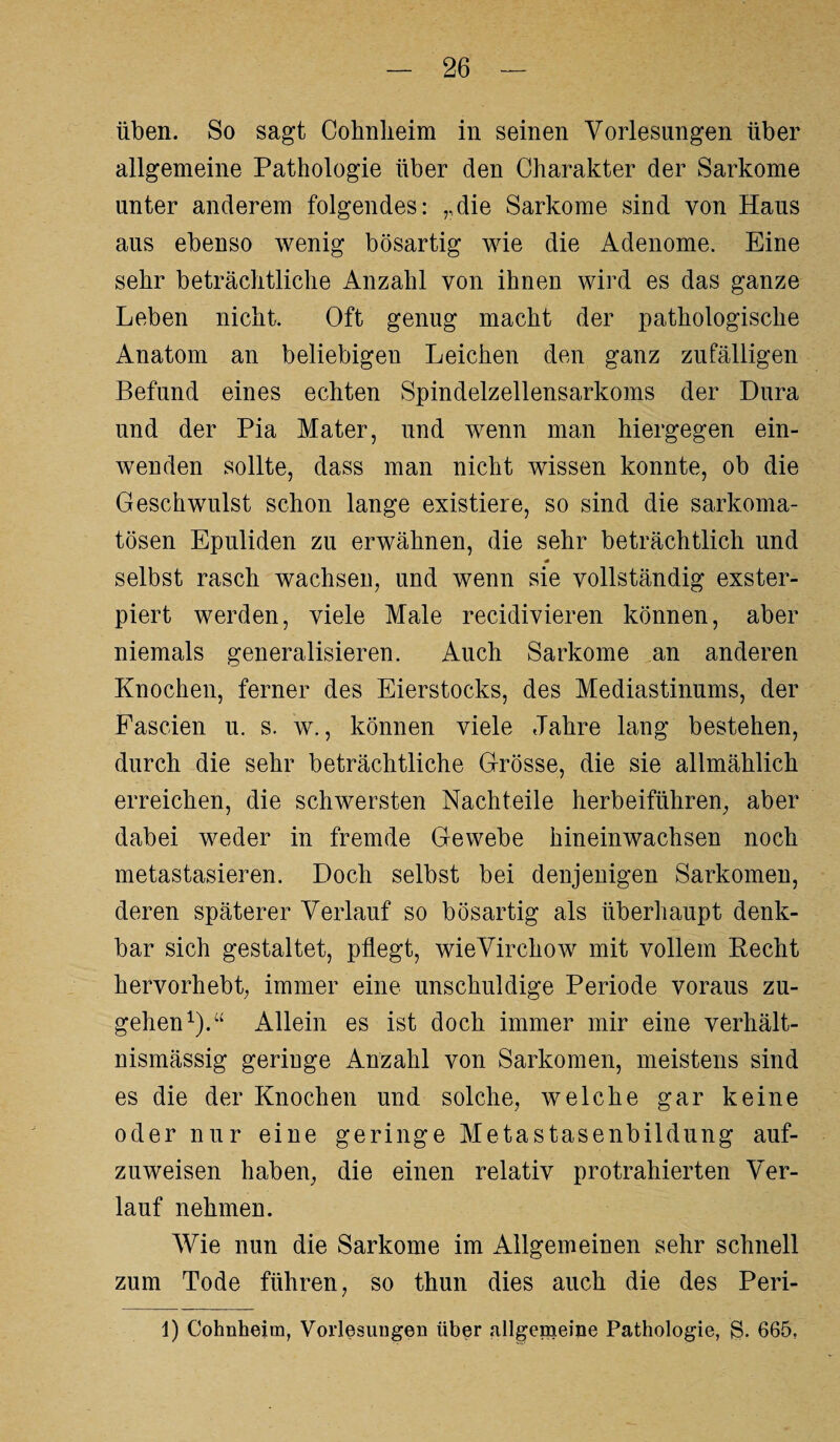 üben. So sagt Cohnlieim in seinen Vorlesungen über allgemeine Pathologie über den Charakter der Sarkome unter anderem folgendes: „die Sarkome sind von Haus aus ebenso wenig bösartig wie die Adenome. Eine sehr beträchtliche Anzahl von ihnen wird es das ganze Leben nicht. Oft genug macht der pathologische Anatom an beliebigen Leichen den ganz zufälligen Befund eines echten Spindelzellensarkoms der Dura und der Pia Mater, und wenn man hiergegen ein¬ wenden sollte, dass man nicht wissen konnte, ob die Geschwulst schon lange existiere, so sind die sarkoma- tösen Epuliden zu erwähnen, die sehr beträchtlich und selbst rasch wachsen, und wenn sie vollständig exster- piert werden, viele Male recidivieren können, aber niemals generalisieren. Auch Sarkome an anderen Knochen, ferner des Eierstocks, des Mediastinums, der Fascien u. s. w., können viele Jahre lang bestehen, durch die sehr beträchtliche Grösse, die sie allmählich erreichen, die schwersten Nachteile herbeiführen, aber dabei weder in fremde Gewebe hineinwachsen noch metastasieren. Doch selbst bei denjenigen Sarkomen, deren späterer Verlauf so bösartig als überhaupt denk¬ bar sich gestaltet, pflegt, wieVirchow mit vollem Hecht hervorhebt, immer eine unschuldige Periode voraus zu¬ gehen1).“ Allein es ist doch immer mir eine verhält¬ nismässig geringe Anzahl von Sarkomen, meistens sind es die der Knochen und solche, welche gar keine oder nur eine geringe Metastasenbildung auf¬ zuweisen haben, die einen relativ protrahierten Ver¬ lauf nehmen. Wie nun die Sarkome im Allgemeinen sehr schnell zum Tode führen, so thun dies auch die des Peri- 1) Cohnheiin, Vorlesungen über allgemeine Pathologie, g. 665,