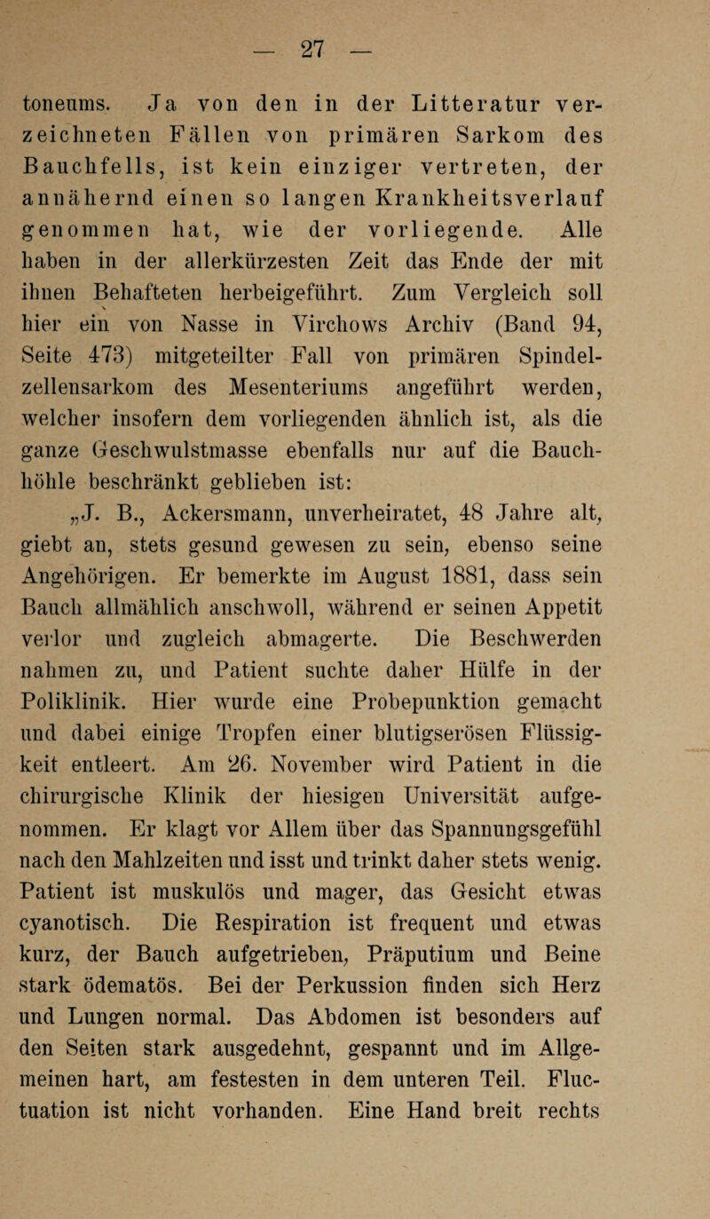 toneums. Ja von den in der Litteratur ver- zeichneten Fällen von primären Sarkom des Bauchfells, ist kein einziger vertreten, der annähernd einen so langen Krankheitsverlanf genommen hat, wie der vorliegende. Alle haben in der allerkürzesten Zeit das Ende der mit ihnen Behafteten herbeigeführt. Zum Vergleich soll V hier ein von Nasse in Virchows Archiv (Band 94, Seite 473) mitgeteilter Fall von primären Spindel¬ zellensarkom des Mesenteriums angeführt werden, welcher insofern dem vorliegenden ähnlich ist, als die ganze Geschwulstmasse ebenfalls nur auf die Bauch¬ höhle beschränkt geblieben ist: „J. B., Ackersmann, unverheiratet, 48 Jahre alt, giebt an, stets gesund gewesen zu sein, ebenso seine Angehörigen. Er bemerkte im August 1881, dass sein Bauch allmählich anschwoll, während er seinen Appetit verlor und zugleich abmagerte. Die Beschwerden nahmen zu, und Patient suchte daher Hülfe in der Poliklinik. Hier wurde eine Probepunktion gemacht und dabei einige Tropfen einer blutigserösen Flüssig¬ keit entleert. Am 26. November wird Patient in die chirurgische Klinik der hiesigen Universität aufge¬ nommen. Er klagt vor iUlem über das Spannungsgefühl nach den Mahlzeiten und isst und trinkt daher stets wenig. Patient ist muskulös und mager, das Gesicht etwas cyanotisch. Die Respiration ist frequent und etwas kurz, der Bauch aufgetrieben, Präputium und Beine stark ödematös. Bei der Perkussion finden sich Herz und Lungen normal. Das Abdomen ist besonders auf den Seiten stark ausgedehnt, gespannt und im Allge¬ meinen hart, am festesten in dem unteren Teil. Fluc- tuation ist nicht vorhanden. Eine Hand breit rechts