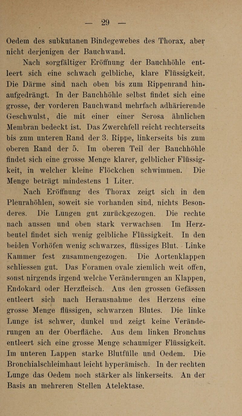 Oedem des subkutanen Bindegewebes des Thorax, aber nicht derjenigen der Bauchwand. Nach sorgfältiger Eröffnung der Bauchhöhle ent¬ leert sich eine schwach gelbliche, klare Flüssigkeit. Die Därme sind nach oben bis zum Rippenrand hin¬ aufgedrängt. In der Bauchhöhle selbst findet sich eine grosse, der vorderen Bauchwand mehrfach adhärierende Geschwulst, die mit einer einer Serosa ähnlichen Membran bedeckt ist. Das Zwerchfell reicht rechterseits bis zum unteren Rand der 3. Rippe, linkerseits bis zum oberen Rand der 5. Im oberen Teil der Bauchhöhle findet sich eine grosse Menge klarer, gelblicher Flüssig¬ keit, in welcher kleine Flöckchen schwimmen. Die Menge beträgt mindestens 1 Liter. Nach Eröffnung des Thorax zeigt sich in den Pleurahöhlen, soweit sie vorhanden sind, nichts Beson¬ deres. Die Lungen gut zurückgezogen. Die rechte nach aussen und oben stark verwachsen. Im Herz¬ beutel findet sich wenig gelbliche Flüssigkeit. In den beiden Vorhöfen wenig schwarzes, flüssiges Blut. Linke Kammer fest zusammengezogen. Die Aortenklappen schliessen gut. Das Foramen ovale ziemlich weit offen, sonst nirgends irgend welche Veränderungen an Klappen, Endokard oder Herzfleisch. Aus den grossen Gefässen entleert sich nach Herausnahme des Herzens eine grosse Menge flüssigen, schwarzen Blutes. Die linke Lunge ist schwer, dunkel und zeigt keine Verände¬ rungen an der Oberfläche. Aus dem linken Bronchus entleert sich eine grosse Menge schaumiger Flüssigkeit. Im unteren Lappen starke Blutfülle und Oedem. Die Bronchialschleimhaut leicht hyperämisch. In der rechten Lunge das Oedem noch stärker als linkerseits. An der Basis an mehreren Stellen Atelektase.