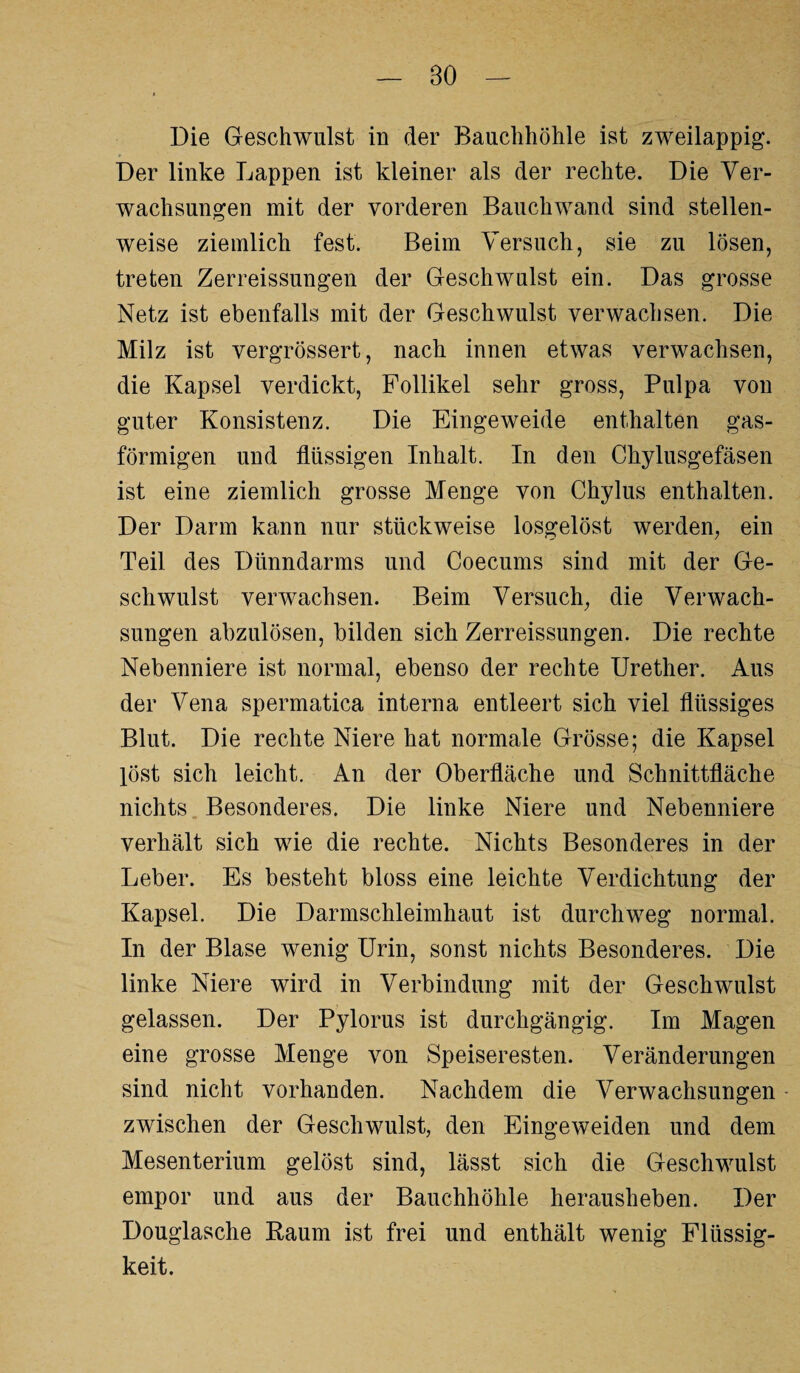 BO Die Geschwulst in der Bauchhöhle ist zweilappig. Der linke Lappen ist kleiner als der rechte. Die Ver¬ wachsungen mit der vorderen Bauchwand sind stellen¬ weise ziemlich fest. Beim Versuch, sie zu lösen, treten Zerreissungen der Geschwulst ein. Das grosse Netz ist ebenfalls mit der Geschwulst verwachsen. Die Milz ist vergrössert, nach innen etwas verwachsen, die Kapsel verdickt, Follikel sehr gross, Pulpa von guter Konsistenz. Die Eingeweide enthalten gas¬ förmigen und flüssigen Inhalt. In den Chylusgefäsen ist eine ziemlich grosse Menge von Chylus enthalten. Der Darm kann nur stückweise losgelöst werden, ein Teil des Dünndarms und Coecums sind mit der Ge¬ schwulst verwachsen. Beim Versuch, die Verwach¬ sungen abzulösen, bilden sich Zerreissungen. Die rechte Nebenniere ist normal, ebenso der rechte Urether. Aus der Vena spermatica interna entleert sich viel flüssiges Blut. Die rechte Niere hat normale Grösse; die Kapsel löst sich leicht. An der Oberfläche und Schnittfläche nichts Besonderes. Die linke Niere und Nebenniere verhält sich wie die rechte. Nichts Besonderes in der Leber. Es besteht bloss eine leichte Verdichtung der Kapsel. Die Darmschleimhaut ist durchweg normal. In der Blase wenig Urin, sonst nichts Besonderes. Die linke Niere wird in Verbindung mit der Geschwulst gelassen. Der Pylorus ist durchgängig. Im Magen eine grosse Menge von Speiseresten. Veränderungen sind nicht vorhanden. Nachdem die Verwachsungen zwischen der Geschwulst, den Eingeweiden und dem Mesenterium gelöst sind, lässt sich die Geschwulst empor und aus der Bauchhöhle herausheben. Der Douglasche Raum ist frei und enthält wenig Flüssig¬ keit.