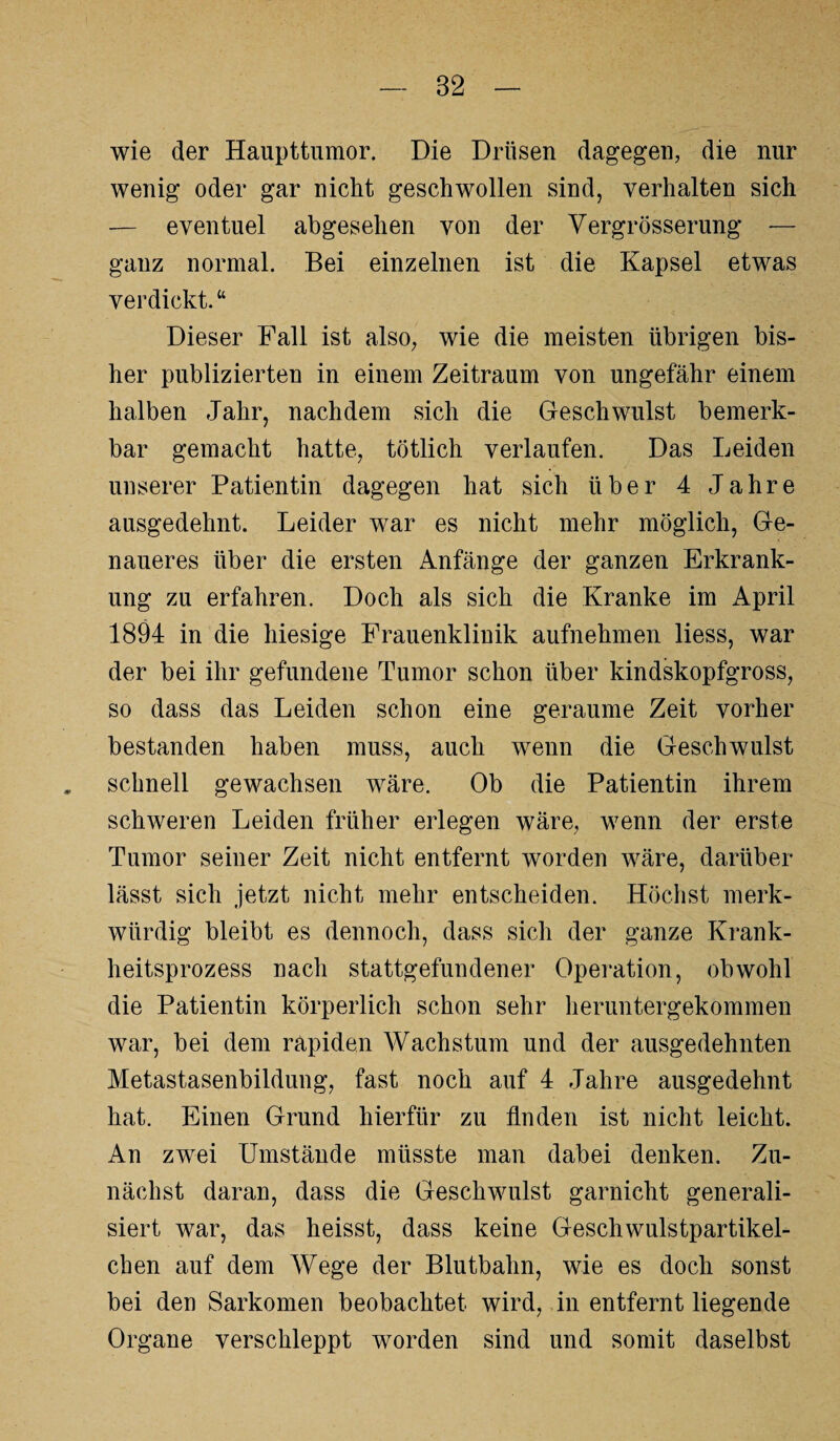 wie der Haupttumor. Die Drüsen dagegen, die nur wenig oder gar nicht geschwollen sind, verhalten sich — eventuel abgesehen von der Vergrösserung — ganz normal. Bei einzelnen ist die Kapsel etwas verdickt. “ Dieser Fall ist also, wie die meisten übrigen bis¬ her publizierten in einem Zeitraum von ungefähr einem halben Jahr, nachdem sich die Geschwulst bemerk¬ bar gemacht hatte, tötlich verlaufen. Das Leiden unserer Patientin dagegen hat sich über 4 Jahre ausgedehnt. Leider war es nicht mehr möglich, Ge¬ naueres über die ersten Anfänge der ganzen Erkrank¬ ung zu erfahren. Doch als sich die Kranke im April 1894 in die hiesige Frauenklinik aufnehmen liess, war der bei ihr gefundene Tumor schon über kindskopfgross, so dass das Leiden schon eine geraume Zeit vorher bestanden haben muss, auch wenn die Geschwulst schnell gewachsen wäre. Ob die Patientin ihrem schweren Leiden früher erlegen wäre, wenn der erste Tumor seiner Zeit nicht entfernt worden wäre, darüber lässt sich jetzt nicht mehr entscheiden. Höchst merk¬ würdig bleibt es dennoch, dass sich der ganze Krank¬ heitsprozess nach stattgefundener Operation, obwohl die Patientin körperlich schon sehr heruntergekommen war, bei dem rapiden Wachstum und der ausgedehnten Metastasenbildung, fast noch auf 4 Jahre ausgedehnt hat. Einen Grund hierfür zu finden ist nicht leicht. An zwei Umstände müsste man dabei denken. Zu¬ nächst daran, dass die Geschwulst garnicht generali¬ siert war, das heisst, dass keine Geschwulstpartikel¬ chen auf dem Wege der Blutbahn, wie es doch sonst bei den Sarkomen beobachtet wird, in entfernt liegende Organe verschleppt worden sind und somit daselbst