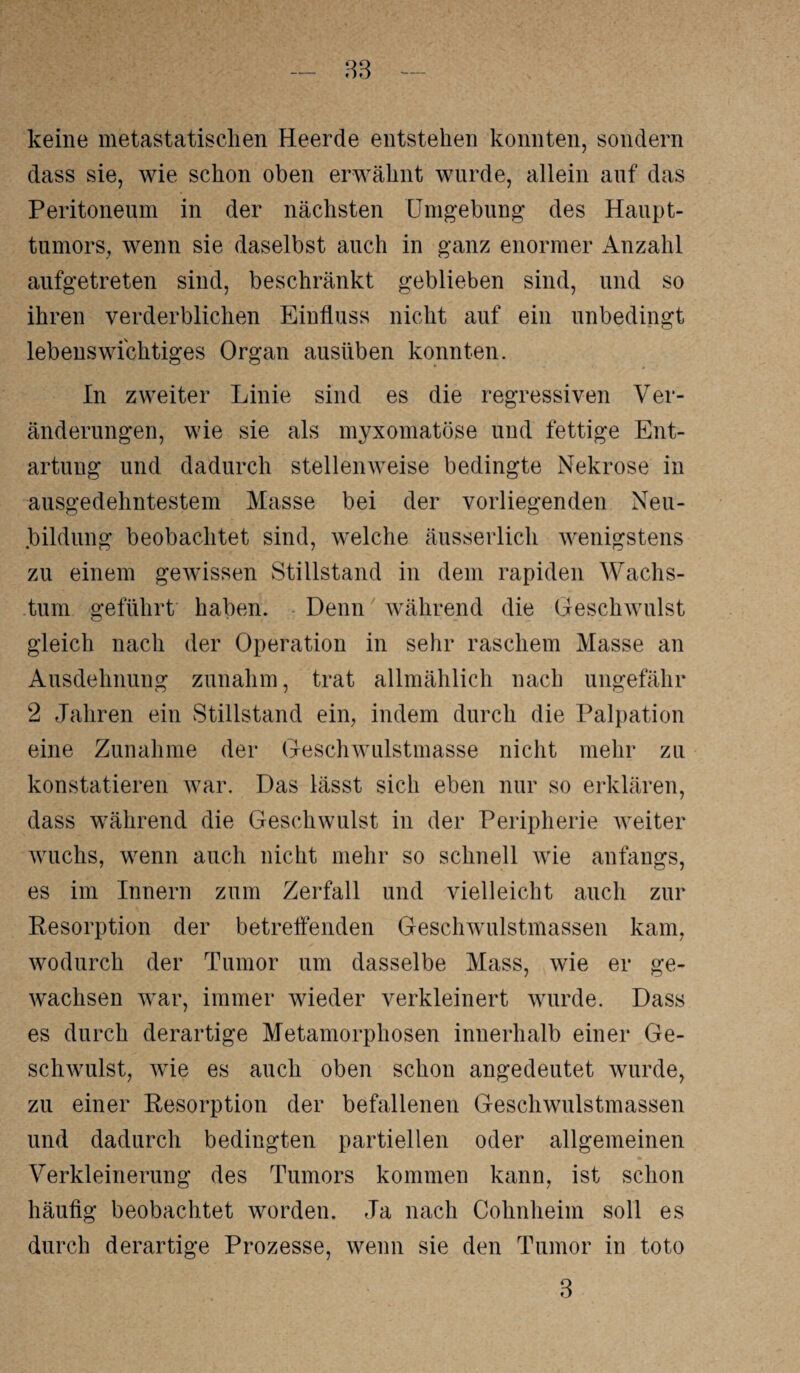 83 keine metastatischen Heerde entstehen konnten, sondern dass sie, wie schon oben erwähnt wurde, allein anf das Peritoneum in der nächsten Umgebung des Haupt¬ tumors, wenn sie daselbst auch in ganz enormer Anzahl aufgetreten sind, beschränkt geblieben sind, und so ihren verderblichen Einfluss nicht auf ein unbedingt lebenswichtiges Organ ausiiben konnten. In zweiter Linie sind es die regressiven Ver¬ änderungen, wie sie als myxomatöse und fettige Ent¬ artung und dadurch stellenweise bedingte Nekrose in ausgedehntestem Masse bei der vorliegenden Neu¬ bildung beobachtet sind, welche äusserlich wenigstens zu einem gewissen Stillstand in dem rapiden Wachs¬ tum geführt haben. Denn während die Geschwulst gleich nach der Operation in sehr raschem Masse an Ausdehnung zunahm, trat allmählich nach ungefähr 2 Jahren ein Stillstand ein, indem durch die Palpation eine Zunahme der Geschwulstmasse nicht mehr zu konstatieren war. Das lässt sich eben nur so erklären, dass während die Geschwulst in der Peripherie weiter wuchs, wenn auch nicht mehr so schnell wie anfangs, es im Innern zum Zerfall und vielleicht auch zur Resorption der betreifenden Geschwulstmassen kam, wodurch der Tumor um dasselbe Mass, wie er ge¬ wachsen war, immer wieder verkleinert wurde. Dass es durch derartige Metamorphosen innerhalb einer Ge¬ schwulst, wie es auch oben schon angedeutet wurde, zu einer Resorption der befallenen Geschwulstmassen und dadurch bedingten partiellen oder allgemeinen Verkleinerung des Tumors kommen kann, ist schon häufig beobachtet worden. Ja nach Cohnheim soll es durch derartige Prozesse, wenn sie den Tumor in toto 3