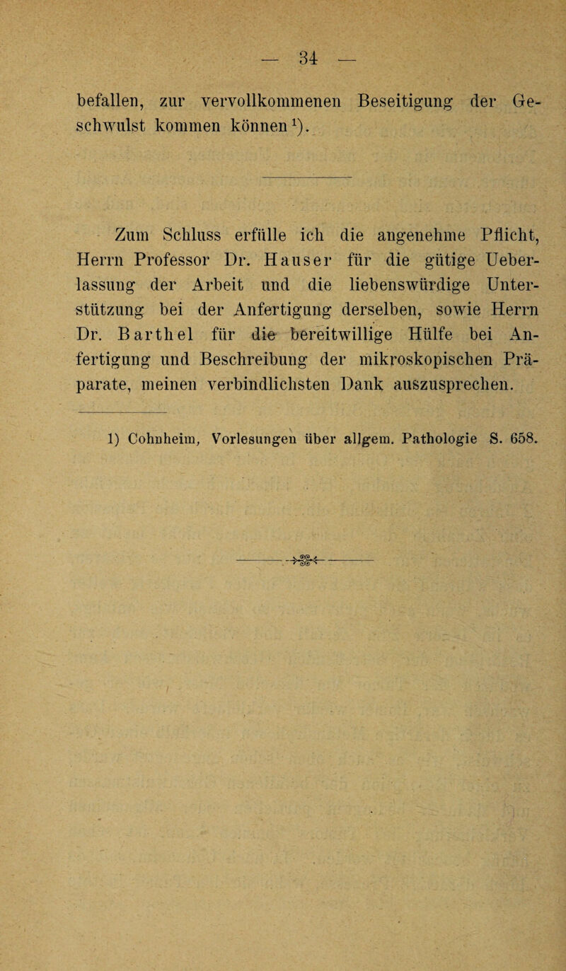 befallen, zur vervollkommenen Beseitigung der Ge¬ schwulst kommen können1). Zum Schluss erfülle ich die angenehme Pflicht, Herrn Professor Dr. Hauser für die gütige Ueber- lassung der Arbeit und die liebenswürdige Unter¬ stützung bei der Anfertigung derselben, sowie Herrn Dr. Barthel für die bereitwillige Hülfe bei An¬ fertigung und Beschreibung der mikroskopischen Prä¬ parate, meinen verbindlichsten Dank auszusprechen. 1) Cohnheim, Vorlesungen über allgem. Pathologie S. 658.