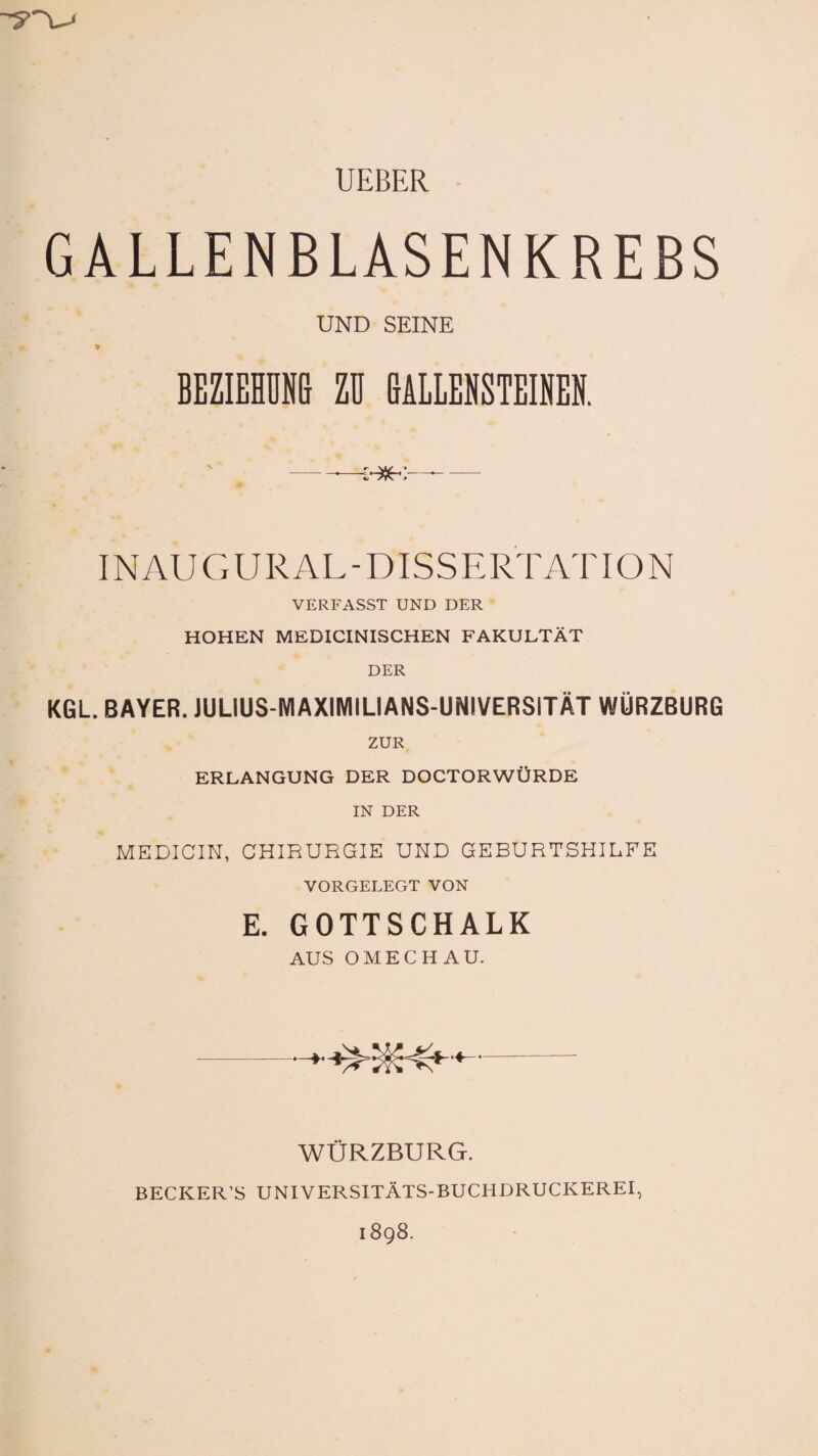 -?~x^ UEBER GALLENBLASENKREBS UND SEINE * BEZIEHUNG ZU GALLENSTEINEN. N ___' . V/_, • IN AU G URAL - DISS ERTATIO N VERFASST UND DER HOHEN MEDICINISCHEN FAKULTÄT DER KGL. BAYER. JUL1US-MAXIIVIILIANS-UNJVERSITÄT WÜRZBURG ZUR ERLANGUNG DER DOCTORWÜRDE IN DER MEDICIN, CHIRURGIE UND GEBURTSHILFE VORGELEGT VON E. GOTTSCHALK AUS OMECHAU. WÜRZBURG. BECKER’S UNIVERSITÄTS-BUCHDRUCKEREI,